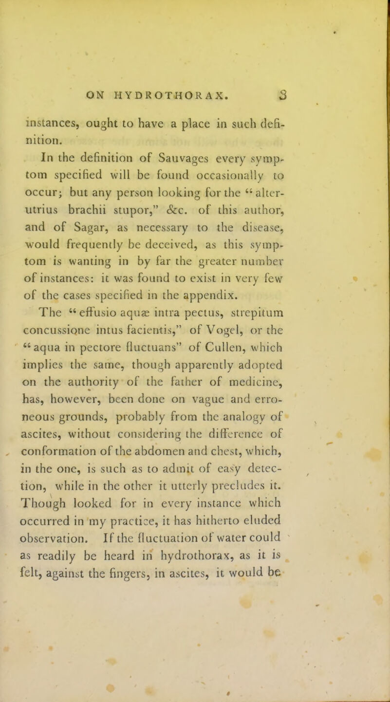 instances, ought to have a place in such defi- nition. In the definition of Sauvages every svmp- torn specified will be found occasionally to occur; but any person looking for the alter- utrius brachii stupor, &c. of this author, and of Sagar, as necessary to the disease, would frequently be deceived, as this symp- tom is wanting in by far the greater number of instances: it was found to exist in very few of the cases specified in the appendix. The eff'usio aquae intra pectus, strepitum concussione intus facientis, of Vogel, or the aqua in pectore fluctuans of Cullen, which implies the same, though apparently adopted on the authority of the father of medicine, has, however, been done on vague and erro- neous grounds, probably from the analogy of ascites, without considering the difference of conformation of the abdomen and chest, which, in the one, is such as to admit of ea^y detec- tion, while in the other it utterly precludes it. Though looked for in every instance which occurred in my practice, it has hitherto eluded observation. If the fluctuation of water could as readily be heard in hydrothorax, as it is felt, against the fingers, in ascites, it would be