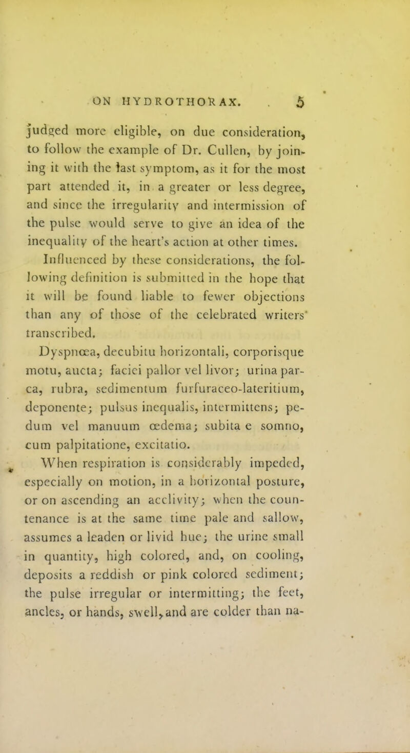judged more eligible, on due consideration, to follow the example of Dr. Cullen, by join- ing it with the fast symptom, as it for the most part attended it, in a greater or less degree, and since the irregularity and intermission of the pulse would serve to give an idea of the inequality of the heart's action at other times. Influenced by these considerations, the fol- lowing definition is submitted in the hope that it will be found liable to fewer objections than any of those of the celebrated writers* transcribed. Dyspnoea, decubitu horizontal^ corporisque motu, aucta; faciei pallor vel livor; urinapar- ca, rubra, sedimentum furfuraceo-lateritium, deponente; pulsus inequalis, intermittens; pe- dum vel manuum cedema; subita e somrio, cum palpitationc, excitatio. When respiration is considerably impeded, especially on motion, in a horizontal posture, or on ascending an acclivity; when the coun- tenance is at the same time pale and sallow, assumes a leaden or livid hue; the urine small in quantity, high colored, and, on cooling, deposits a reddish or pink colored sediment; the pulse irregular or intermitting; the feet, ancles, or hands, swell,.and are colder than na-
