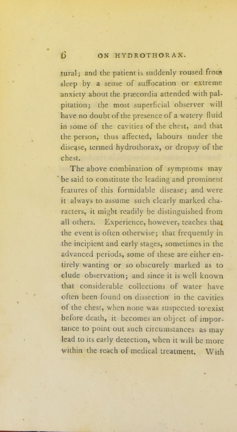 tural; and the patient is suddenly roused from sleep by a sense of suffocation or extreme anxiety about the praecordia attended with pal- pitation; the most superficial observer will have no doubt of the presence of a watery fluid in some of the cavities of the chest, and that the person, thus affected, labours under the disease, termed hydrothorax, or dropsy of the chest. The above combination of symptoms may be said to constitute the leading and prominent features of this formidable disease; and were it always to assume such clearly marked cha- racters, it might readily be distinguished from all others. Experience, however, teaches that the event is often otherwise; that frequently in the incipient and early stages, sometimes in the advanced periods, some of these are either en- tirely wanting or so obscurely marked as to elude observation; and since it is well known that considerable collections of water have often been found on dissection in the cavities of the chest, when none was suspected tcexist before death, it becomes an object of impor- tance to point out such circumstances as may lead to its early detection, when it will be more within the reach of medical treatment. With