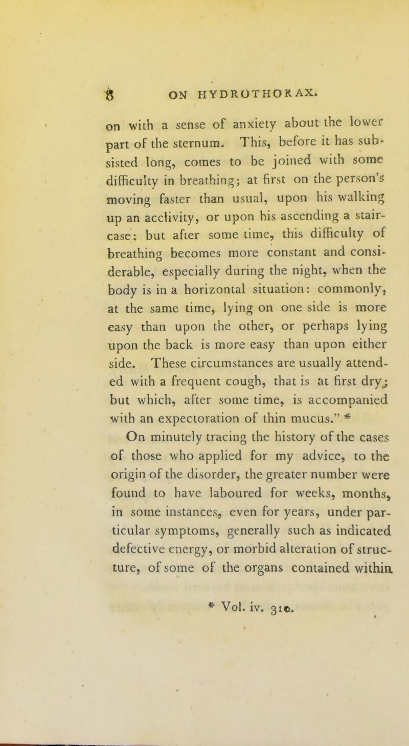 on with a sense of anxiety about the lower part of the sternum. This, before it has sub- sisted long, comes to be joined with some difficulty in breathing; at first on the person's moving faster than usual, upon his walking up an acclivity, or upon his ascending a stair- case: but after some time, this difficulty of breathing becomes more constant and consi- derable, especially during the night, when the body is in a horizontal situation: commonly, at the same time, lying on one side is more easy than upon the other, or perhaps lying upon the back is more easy than upon either side. These circumstances are usually attend- ed with a frequent cough, that is at first dry ; but which, after some time, is accompanied with an expectoration of thin mucus. * On minutely tracing the history of the cases of those who applied for my advice, to the origin of the disorder, the greater number were found to have laboured for weeks, months^ in some instances, even for years, under par- ticular symptoms, generally such as indicated defective energy, or morbid alteration of struc- ture, of some of the organs contained within. * Vol. iv. 310.