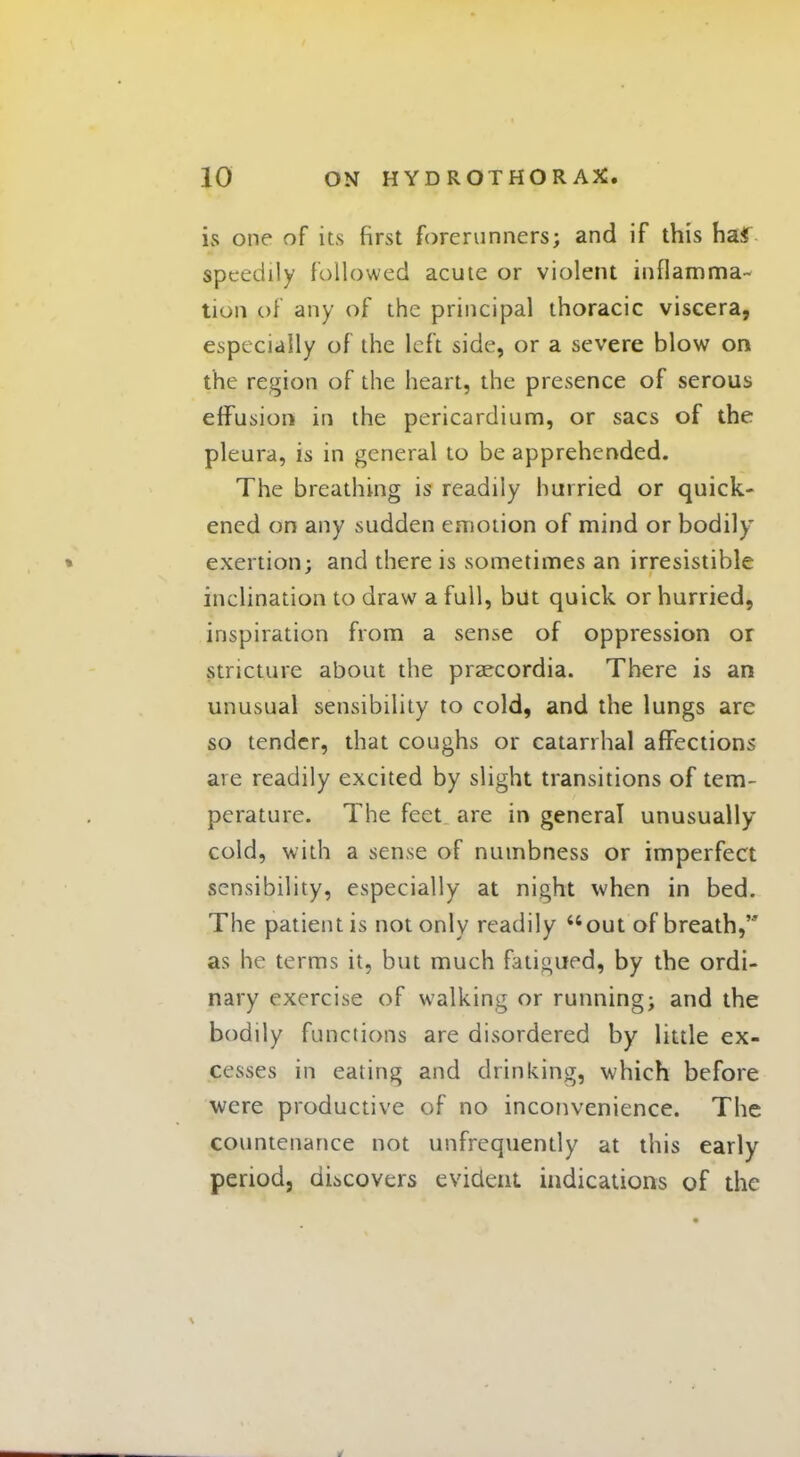 is one of its first forerunners; and if this ha* speedily followed acute or violent inflamma- tion of any of the principal thoracic viscera, especially of the left side, or a severe blow on the region of the heart, the presence of serous effusion in the pericardium, or sacs of the pleura, is in general to be apprehended. The breathing is readily hurried or quick- ened on any sudden emotion of mind or bodily exertion; and there is sometimes an irresistible inclination to draw a full, but quick or hurried, inspiration from a sense of oppression or stricture about the praecordia. There is an unusual sensibility to cold, and the lungs are so tender, that coughs or catarrhal affections are readily excited by slight transitions of tem- perature. The feet are in general unusually- cold, with a sense of numbness or imperfect sensibility, especially at night when in bed. The patient is not only readily out of breath, as he terms it, but much fatigued, by the ordi- nary exercise of walking or running; and the bodily functions are disordered by little ex- cesses in eating and drinking, which before were productive of no inconvenience. The countenance not unfrequently at this early period, discovers evident indications of the