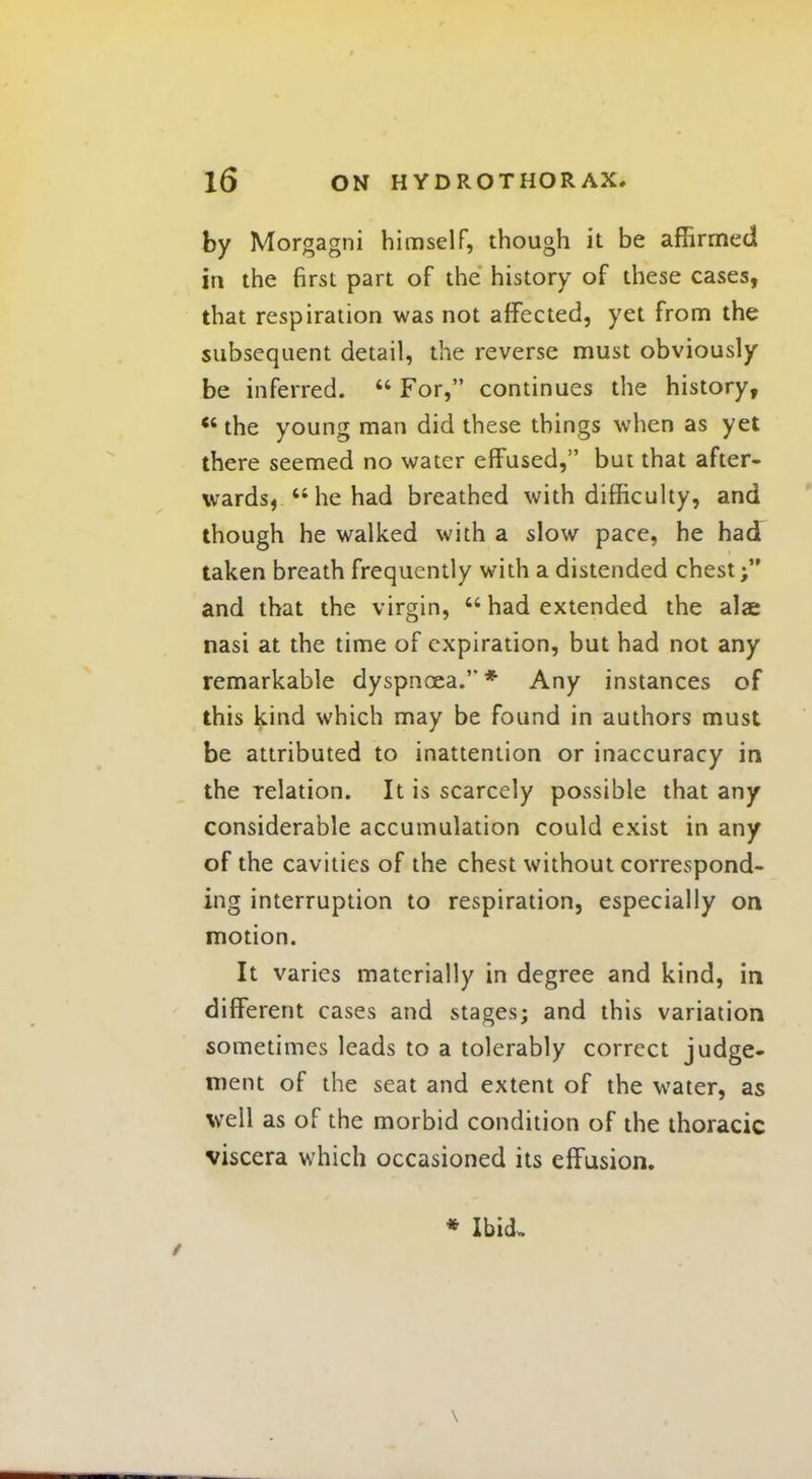 by Morgagni himself, though it be affirmed in the first part of the history of these cases, that respiration was not affected, yet from the subsequent detail, the reverse must obviously be inferred.  For, continues the history,  the young man did these things when as yet there seemed no water effused, but that after- wards, he had breathed with difficulty, and though he walked with a slow pace, he had taken breath frequently with a distended chest; and that the virgin,  had extended the alae nasi at the time of expiration, but had not any remarkable dyspnoea.* Any instances of this kind which may be found in authors must be attributed to inattention or inaccuracy in the relation. It is scarcely possible that any considerable accumulation could exist in any of the cavities of the chest without correspond- ing interruption to respiration, especially on motion. It varies materially in degree and kind, in different cases and stages; and this variation sometimes leads to a tolerably correct judge- ment of the seat and extent of the water, as well as of the morbid condition of the thoracic viscera which occasioned its effusion. * Ibid. \