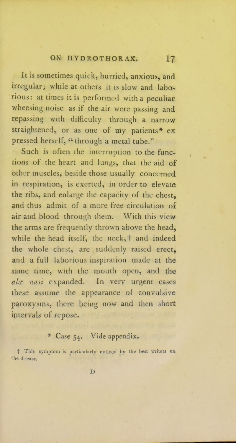 It is sometimes quick, hurried, anxious, and irregular; while at others it is slow and labo- rious: at times it is performed with a peculiar wheesing noise as if the air were passing and repassing with difficulty through a narrow straightened, or as one of my patients* ex pressed herself,  through a metal tube. Such is often the interruption to the func- tions of the heart and lungs, that the aid of other muscles, beside those usually concerned in respiration, is exerted, in order to elevate the ribs, and enlarge the capacity of the chest, and thus admit of a more free circulation of air and blood through them. With this view the arms are frequently thrown above the head, while the head itself, the neck,t and indeed the whole chest, are suddenly raised erect, and a full laborious inspiration made at the same time, with the mouth open, and the alee nasi expanded. In very urgent cases these assume the appearance of convulsive paroxysms, there being now and then short intervals of repose. * Case 54. Vide appendix. f This symptom is particularly noticed by the beet writers on 'he disease. D