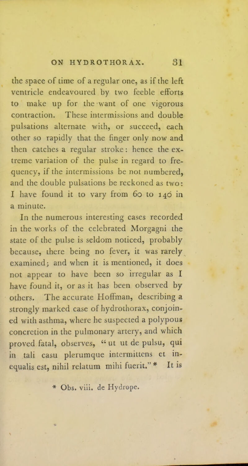 the space of time of a regular one, as if the left ventricle endeavoured by two feeble efforts to make up for the want of one vigorous contraction. These intermissions and double pulsations alternate with, or succeed, each other so rapidly that the finger only now and then catches a regular stroke: hence the ex- treme variation of the pulse in regard to fre- quency, if the intermissions be not numbered, and the double pulsations be reckoned as two: I have found it to vary from 60 to 146 in a minute. In the numerous interesting cases recorded in the works of the celebrated Morgagni the state of the pulse is seldom noticed, probably because, there being no fever, it was rarely examined; and when it is mentioned, it does not appear to have been so irregular as I have found it, or as it has been observed by others. The accurate Hoffman, describing a strongly marked case of hydrothorax, conjoin- ed with asthma, where he suspected a polypous concretion in the pulmonary artery, and which proved fatal, observes, 66 ut ut de pulsu, qui in tali casu plerumque intermittens et in- equalis est, nihil relatum mihi fuerit. * It is * Obs. viii. de Hydropc.