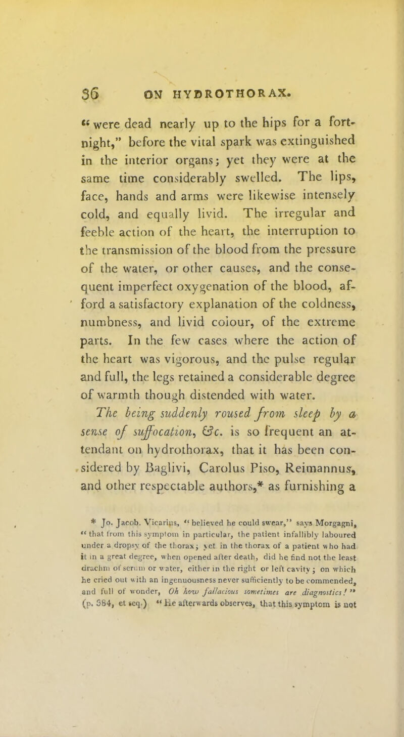  were dead nearly up to the hips for a fort- night, before the vital spark was extinguished in the interior organs; yet they were at the same time considerably swelled. The lips, face, hands and arms were likewise intensely cold, and equally livid. The irregular and feeble action of the heart, the interruption to the transmission of the blood from the pressure of the water, or other causes, and the conse- quent imperfect oxygenation of the blood, af- ' ford a satisfactory explanation of the coldness, numbness, and livid colour, of the extreme parts. In the few cases where the action of the heart was vigorous, and the pulse regular and full, the legs retained a considerable degree of warmth though distended with water. The being suddenly roused from sleep by a sense of suffocation, &c. is so frequent an at- tendant on hvdrothorax, that it has been con- sidered by Baglivi, Carolus Piso, Reimannus, and other respectable authors,* as furnishing a * Jo. Jacob. Vicariiis,  believed he could swear, says Morgagni, that from this symptom in particular, the patient infallibly laboured under a dropsy of the thorax; jet in the thorax of a patient who had it in a great degree, when opened alter death, did he find not the least drachni of scriau or water, either in the right or left cavity ; on which he cried out with an ingenuousness never sufficiently to be commended, and full of wonder, Oh ho<w fallacious sometimes are diagnostics!  (p. 584, et seq.) *' lie afterw ards observes, that this symptom is uot