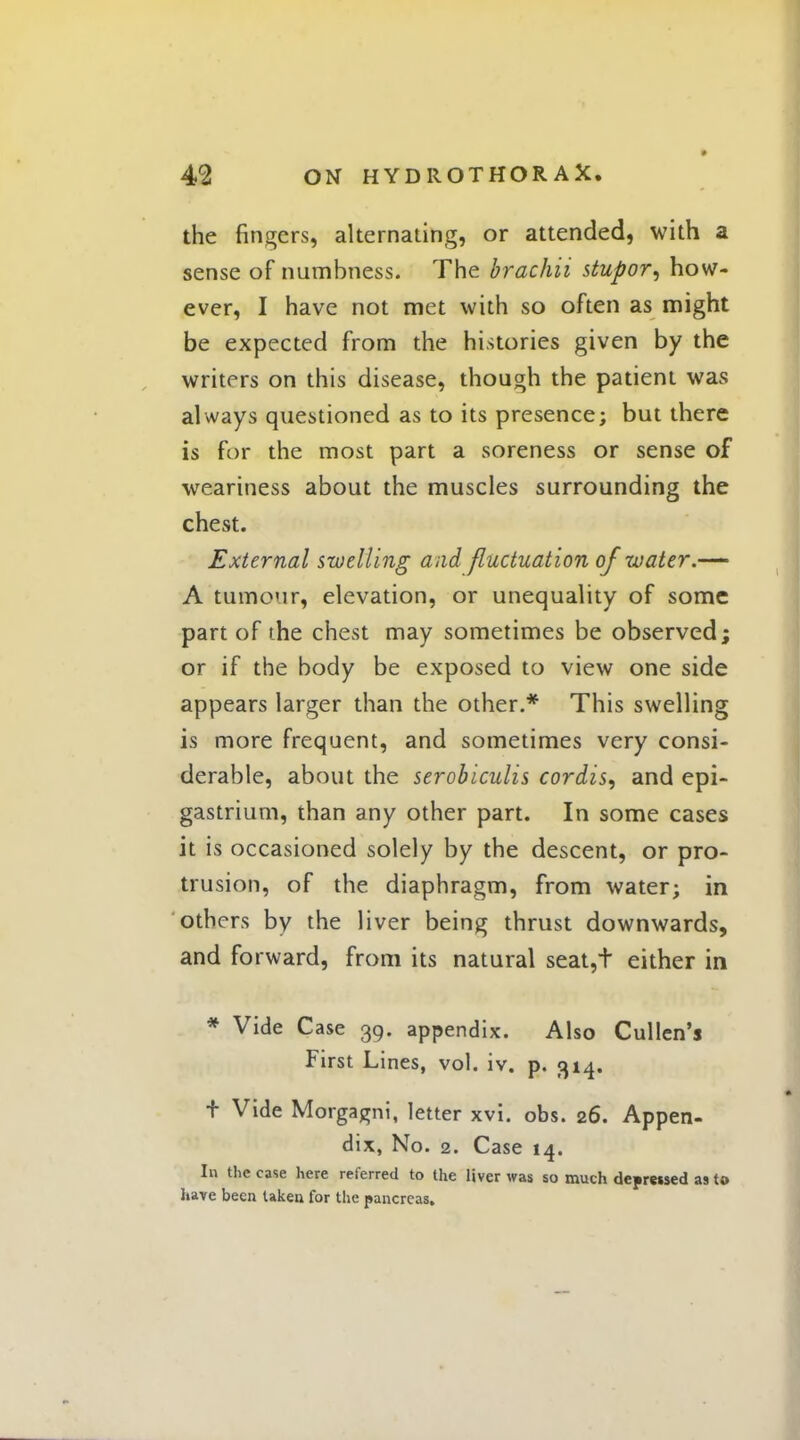 the fingers, alternating, or attended, with a sense of numbness. The brachii stupor, how- ever, I have not met with so often as might be expected from the histories given by the writers on this disease, though the patient was always questioned as to its presence; but there is for the most part a soreness or sense of weariness about the muscles surrounding the chest. External swelling and fluctuation of water.-— A tumour, elevation, or unequality of some part of the chest may sometimes be observed; or if the body be exposed to view one side appears larger than the other.* This swelling is more frequent, and sometimes very consi- derable, about the serobiculis cordis, and epi- gastrium, than any other part. In some cases it is occasioned solely by the descent, or pro- trusion, of the diaphragm, from water; in others by the liver being thrust downwards, and forward, from its natural seat,t either in * Vide Case 39. appendix. Also Cullen's First Lines, vol. iv. p. 314. t Vide Morgagni, letter xvi. obs. 26. Appen- dix, No. 2. Case 14. In the case here referred to the liver was so much depressed as to have been taken for the pancreas.