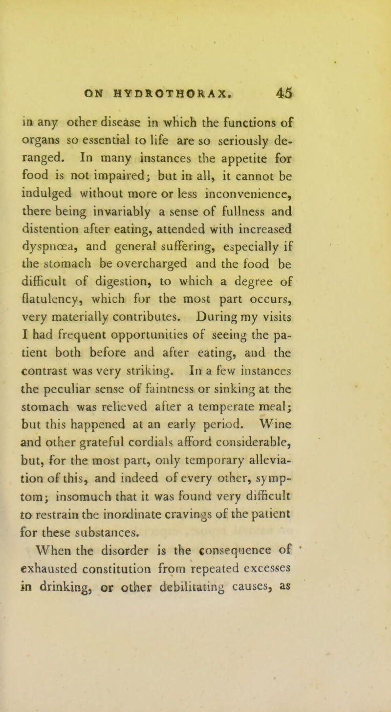 in any other disease in which the functions of organs so essential to life are so seriously de- ranged. In many instances the appetite for food is not impaired; but in all, it cannot be indulged without more or less inconvenience, there being invariably a sense of fullness and distention after eating, attended with increased dyspnoea, and general suffering, especially if the stomach be overcharged and the food be difficult of digestion, to which a degree of flatulency, which for the most part occurs, very materially contributes. During my visits I had frequent opportunities of seeing the pa- tient both before and after eating, and the contrast was very striking. In a few instances the peculiar sense of faintness or sinking at the stomach was relieved after a temperate meal; but this happened at an early period. Wine and other grateful cordials afford considerable, but, for the most part, only temporary allevia- tion of this, and indeed of every other, symp- tom; insomuch that it was found very difficult to restrain the inordinate cravings of the patient for these substances. When the disorder is the consequence of exhausted constitution from repeated excesses in drinking, or other debilitating causes, as