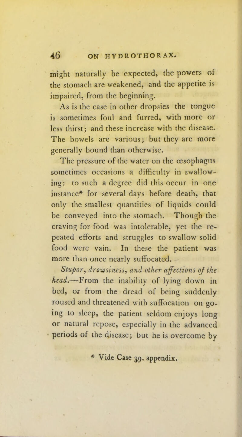 might naturally be expected, the powers of the stomach are weakened, and the appetite is impaired, from the beginning. As is the case in other dropsies the tongue is sometimes foul and furred, with more or less thirst; and these increase with the disease. The bowels are various; but they are more generally bound than otherwise. The pressure of the water on the oesophagus sometimes occasions a difficulty in swallow- ing: to such a degree did this occur in one instance* for several days before death, that only the smallest quantities of liquids could be conveyed into the stomach. Though the craving for food was intolerable, yet the re- peated efforts and struggles to swallow solid food were vain. In these the patient was more than once nearly suffocated. Stupor, drowsiness, and other affections of the head.—From the inability of lying down in bed, or from the dread of being suddenly roused and threatened with suffocation on go- ing to sleep, the patient seldom enjoys long or natural repose, especially in the advanced periods of the disease; but he is overcome by * Vide Case 39. appendix.