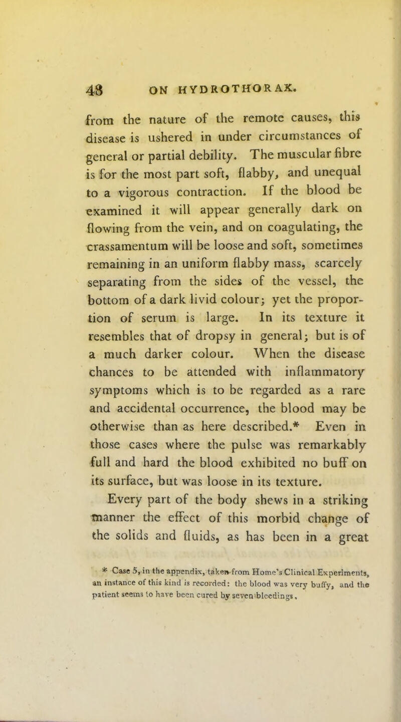 from the nature of the remote causes, this disease is ushered in under circumstances of general or partial debility. The muscular fibre is for the most part soft, flabby, and unequal to a vigorous contraction. If the blood be examined it will appear generally dark on flowing from the vein, and on coagulating, the crassamentum will be loose and soft, sometimes remaining in an uniform flabby mass, scarcely separating from the sides of the vessel, the bottom of a dark livid colour; yet the propor- tion of serum is large. In its texture it resembles that of dropsy in general; but is of a much darker colour. When the disease chances to be attended with inflammatory symptoms which is to be regarded as a rare and accidental occurrence, the blood may be otherwise than as here described.* Even in those cases where the pulse was remarkably full and hard the blood exhibited no buff on its surface, but was loose in its texture. Every part of the body shews in a striking manner the effect of this morbid change of the solids and fluids, as has been in a great * Case 5, in the appendix, takeivfrom Home's Clinical Experiments, an instance of this kind is recorded: the blood was very buffy, and the patient seems to have been cured hy seven bleedings,