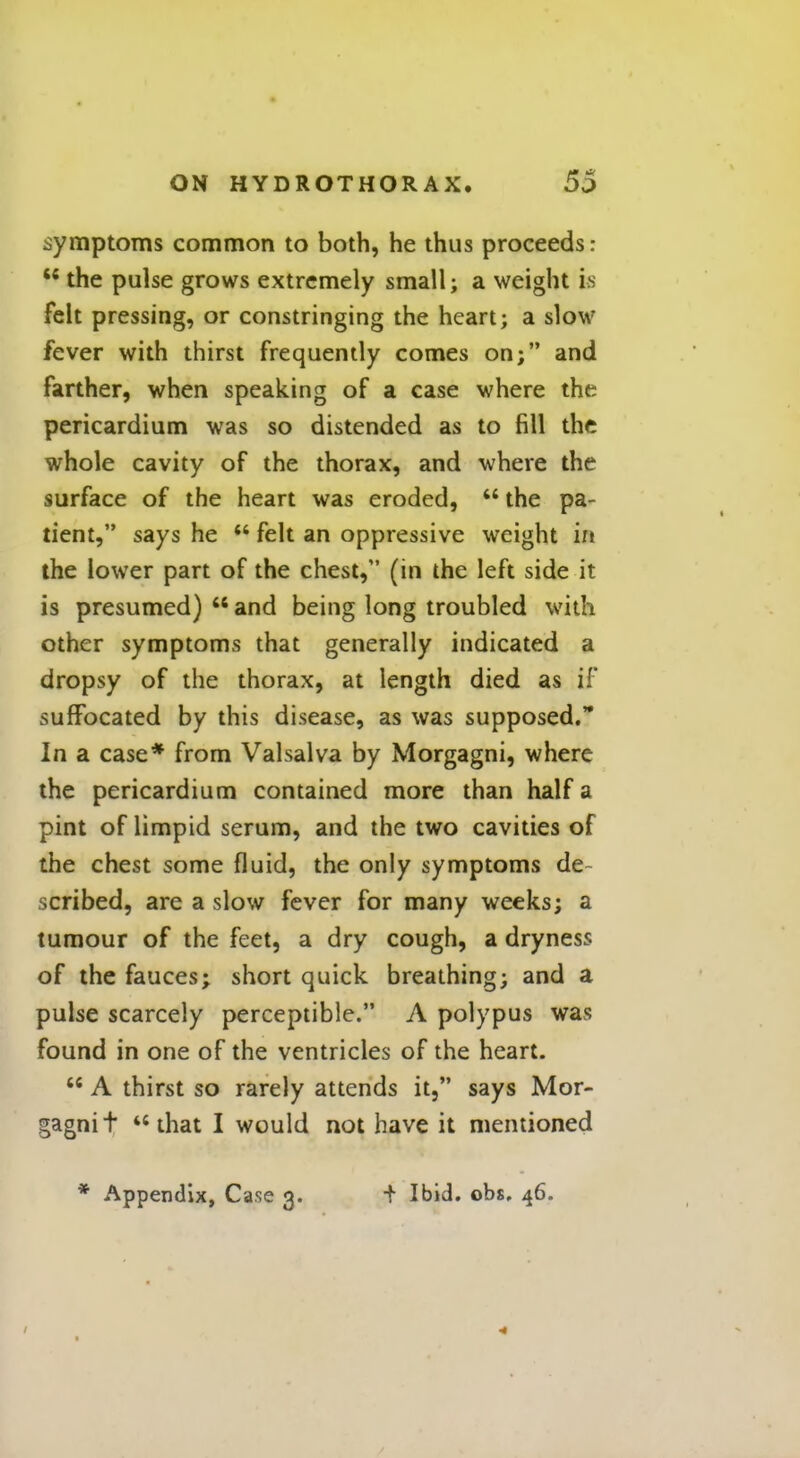 symptoms common to both, he thus proceeds: t£ the pulse grows extremely small; a weight is felt pressing, or constringing the heart; a slow fever with thirst frequently comes on; and farther, when speaking of a case where the pericardium was so distended as to fill the whole cavity of the thorax, and where the surface of the heart was eroded,  the pa- tient, says he  felt an oppressive weight in the lower part of the chest, (in the left side it is presumed)  and being long troubled with other symptoms that generally indicated a dropsy of the thorax, at length died as if suffocated by this disease, as was supposed. In a case* from Valsalva by Morgagni, where the pericardium contained more than half a pint of limpid serum, and the two cavities of the chest some fluid, the only symptoms de scribed, are a slow fever for many weeks; a tumour of the feet, a dry cough, a dryness of the fauces; short quick breathing; and a pulse scarcely perceptible. A polypus was found in one of the ventricles of the heart.  A thirst so rarely attends it, says Mor- gagni t that I would not have it mentioned * Appendix, Case 3. i Ibid. obs. 46.