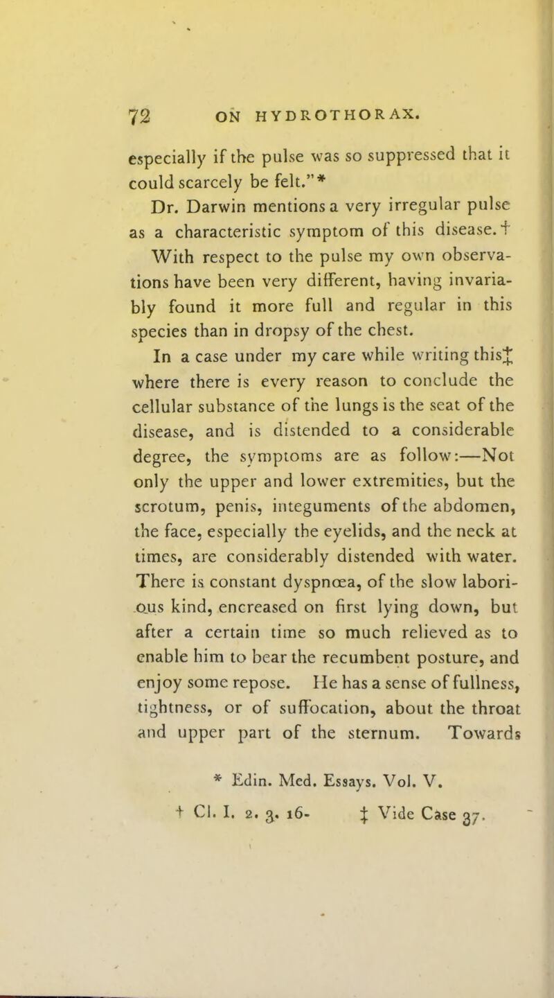 especially if the pulse was so suppressed that it could scarcely be felt.* Dr. Darwin mentions a very irregular pulse as a characteristic symptom of this disease. + With respect to the pulse my own observa- tions have been very different, having invaria- bly found it more full and regular in this species than in dropsy of the chest. In a case under my care while writing thisj where there is every reason to conclude the cellular substance of the lungs is the seat of the disease, and is distended to a considerable degree, the symptoms are as follow:—Not only the upper and lower extremities, but the scrotum, penis, integuments of the abdomen, the face, especially the eyelids, and the neck at times, are considerably distended with water. There is constant dyspnoea, of the slow labori- ous kind, encreased on first lying down, but after a certain time so much relieved as to enable him to bear the recumbent posture, and enjoy some repose. He has a sense of fullness, tightness, or of suffocation, about the throat and upper part of the sternum. Towards * Edin. Med. Essays. Vol. V. t CI. I. 2. 16- } Vide Case 37.