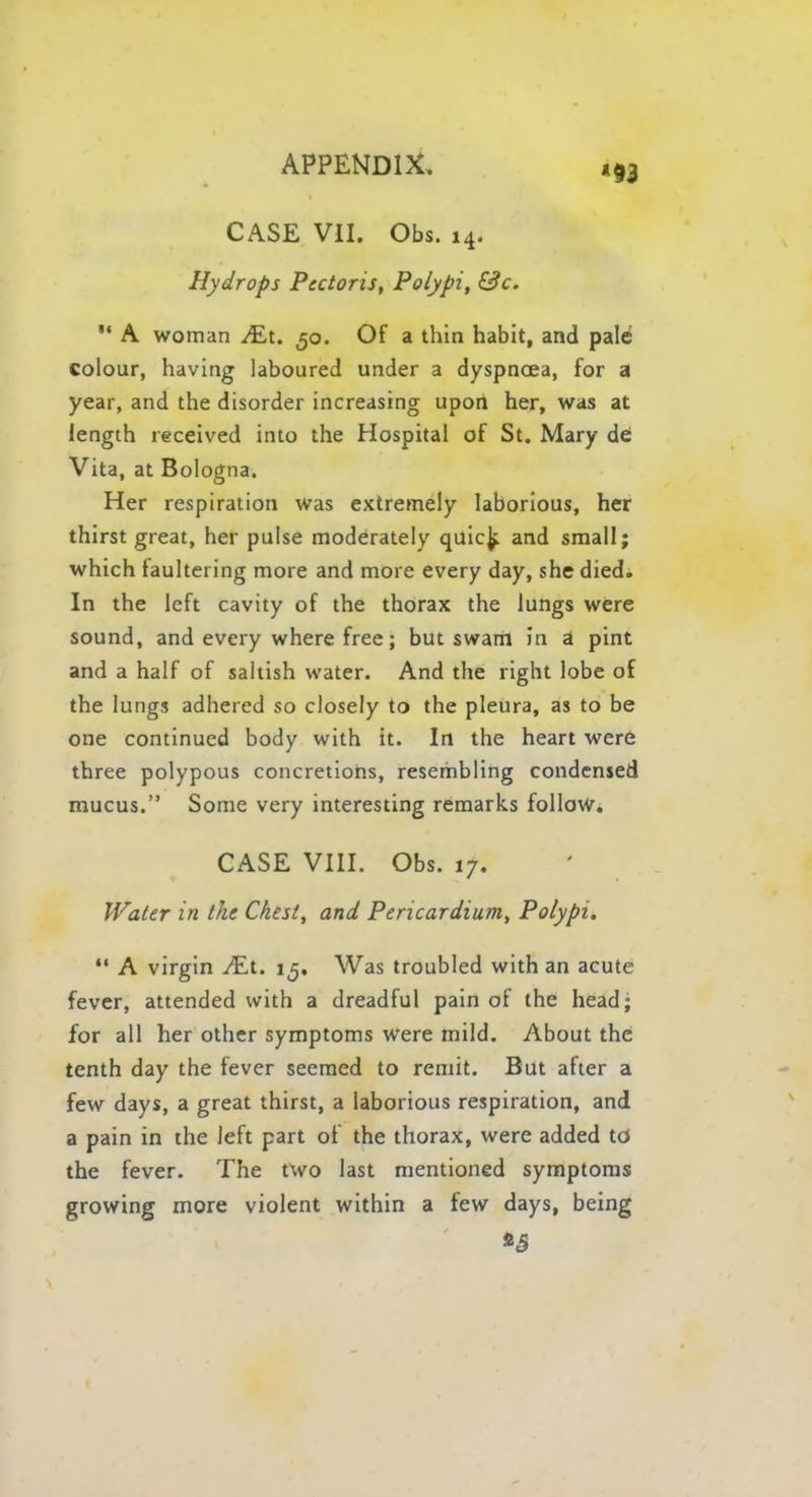 CASE VII. Obs. 14. Hydrops Pectoris, Polypi, &c. ** A woman JEt. 50. Of a thin habit, and pale colour, having laboured under a dyspnoea, for a year, and the disorder increasing upon her, was at length received into the Hospital of St. Mary de Vita, at Bologna. Her respiration was extremely laborious, her thirst great, her pulse moderately quic^ and small; which faultering more and more every day, she died. In the left cavity of the thorax the lungs were sound, and every where free; but swam in a pint and a half of saltish water. And the right lobe of the lungs adhered so closely to the pleura, as to be one continued body with it. In the heart were three polypous concretions, resembling condensed mucus. Some very interesting remarks follow. CASE VIII. Obs. 17. Water in the Chest, and Pericardium, Polypi.  A virgin ^Et. 1^, Was troubled with an acute fever, attended with a dreadful pain of the head; for all her other symptoms were mild. About the tenth day the fever seemed to remit. But after a few days, a great thirst, a laborious respiration, and a pain in the left part of the thorax, were added to the fever. The two last mentioned symptoms growing more violent within a few days, being *5