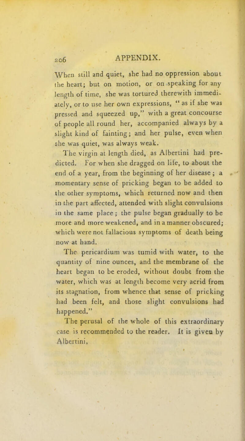 When still and quiet, she had no oppression about the heart; but on motion, or on speaking for any length of time, she was tortured therewith immedi- ately, or to use her own expressions,  as if she was pressed and squeezed up, with a great concourse of people all round her, accompanied always by a slight kind of fainting; and her pulse, even when she was quiet, was always weak. The virgin at length died, as Albertini had pre- dicted. For when she dragged on life, to about the end of a year, from the beginning of her disease ; a momentary sense of pricking began to be added to the other symptoms, which returned now and then in the part affected, attended with slight convulsions in the same place ; the pulse began gradually to be more and more weakened, and in a manner obscured; which were not fallacious symptoms of death being now at hand. The pericardium was tumid with water, to the quantity of nine ounces, and the membrane of the heart began to be eroded, without doubt from the water, which was at length become very acrid from its stagnation, irom whence that sense of pricking had been felt, and those slight convulsions had happened. The perusal of the whole of this extraordinary case is recommended to the reader. It is given by Albertini,