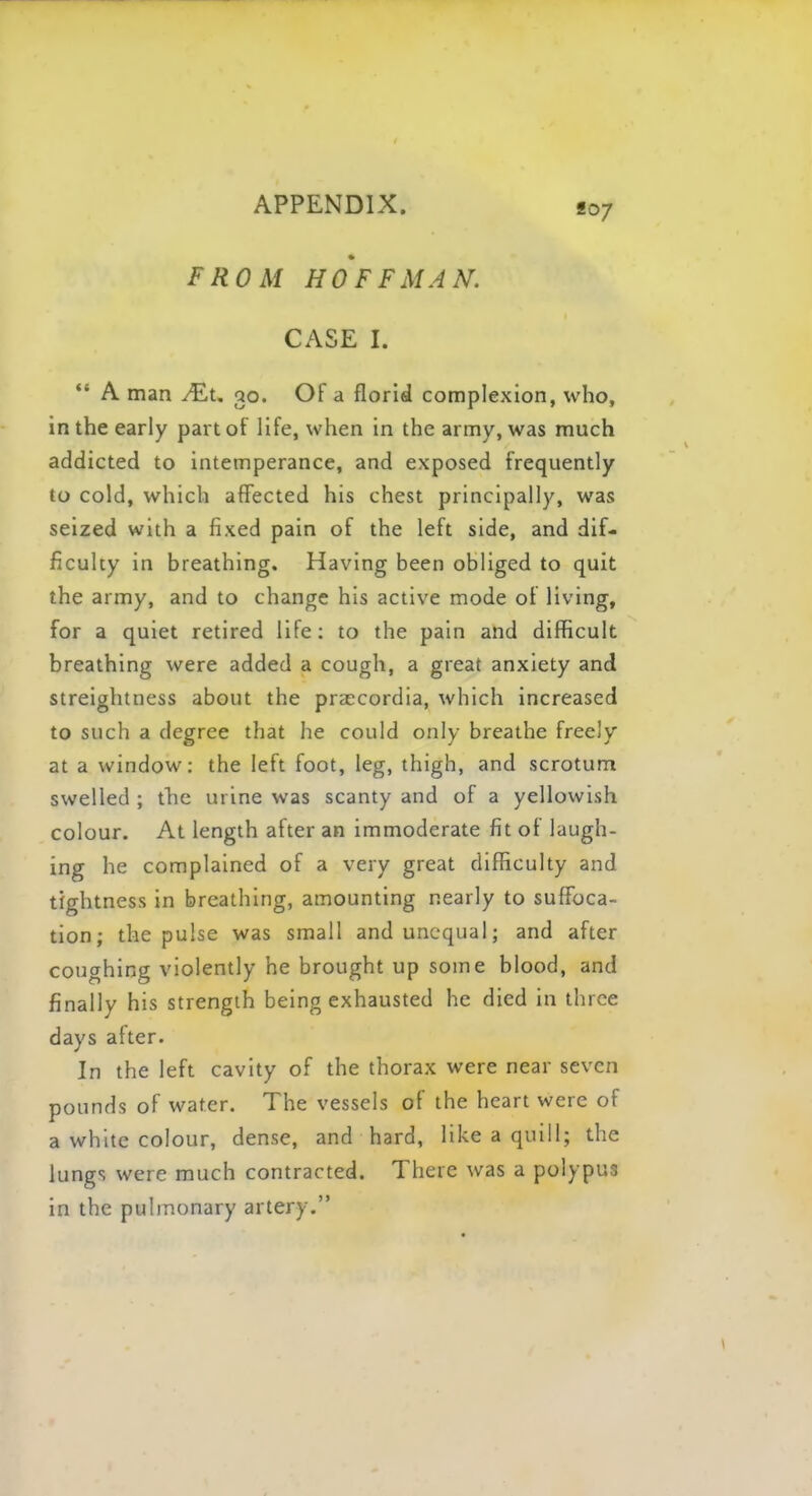 807 FROM HOFFMAN. CASE I.  A man /£t. 30. Of a florid complexion, who, in the early part of life, when in the army, was much addicted to intemperance, and exposed frequently to cold, which affected his chest principally, was seized with a fixed pain of the left side, and dif- ficulty in breathing. Having been obliged to quit the army, and to change his active mode of living, for a quiet retired life: to the pain and difficult breathing were added a cough, a great anxiety and streightness about the praccordia, which increased to such a degree that he could only breathe freely at a window: the left foot, leg, thigh, and scrotum swelled ; the urine was scanty and of a yellowish colour. At length after an immoderate fit of laugh- ing he complained of a very great difficulty and tightness in breathing, amounting nearly to suffoca- tion; the pulse was small and unequal; and after coughing violently he brought up some blood, and finally his strength being exhausted he died in three days after. In the left cavity of the thorax were near seven pounds of water. The vessels of the heart were of a white colour, dense, and hard, like a quill; the lungs were much contracted. There was a polypus in the pulmonary artery.