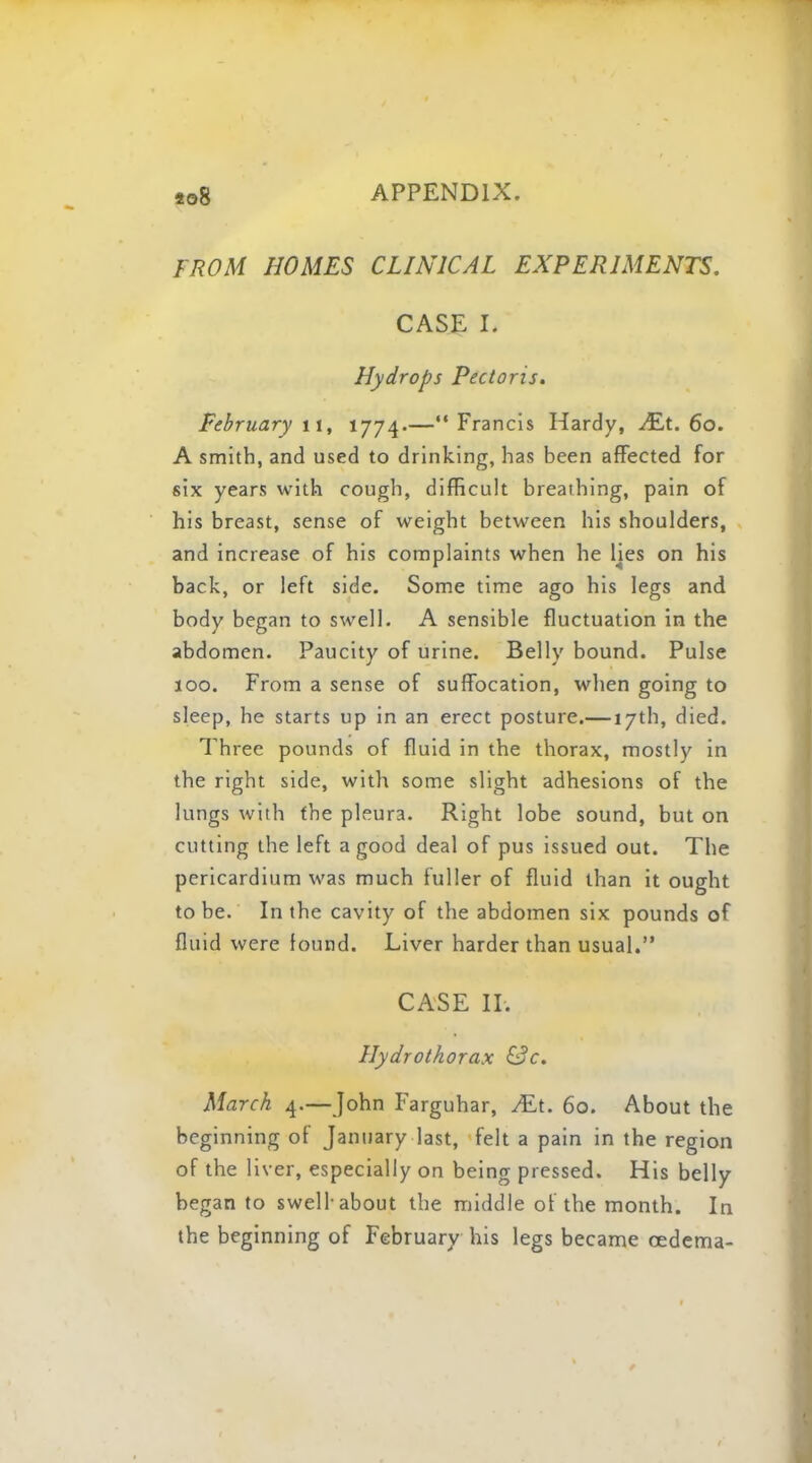 FROM HOMES CLINICAL EXPERIMENTS. CASE L Hydrops Pectoris. February 11, 1774.—Francis Hardy, JE,t. 60. A smith, and used to drinking, has been affected for six years with cough, difficult breathing, pain of his breast, sense of weight between his shoulders, and increase of his complaints when he Hes on his back, or left side. Some time ago his legs and body began to swell. A sensible fluctuation in the abdomen. Paucity of urine. Belly bound. Pulse 100. From a sense of suffocation, when going to sleep, he starts up in an erect posture.— 17th, died. Three pounds of fluid in the thorax, mostly in the right side, with some slight adhesions of the lungs with the pleura. Right lobe sound, but on cutting the left a good deal of pus issued out. The pericardium was much fuller of fluid than it ought to be. In the cavity of the abdomen six pounds of fluid were found. Liver harder than usual. CASE II. Hydrothorax &c. March 4.—John Farguhar, ALt. 60. About the beginning of January last, felt a pain in the region of the liver, especially on being pressed. His belly began to swell-about the middle of the month. In the beginning of February his legs became oedema-