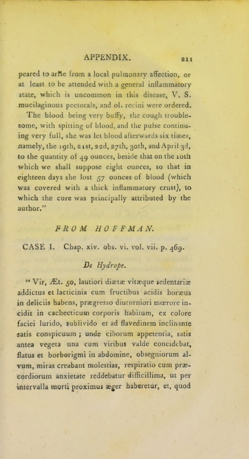 fin peared to arfte Irom a local pulmonary affection, or at least to be attended with a general inflammatory state, which is uncommon in this disease, V. S. mucilaginous pectorals, and ol. recini were ordered. The blood being very buffy, the cough trouble- some, with spitting of blood, and the pulse continu- ing very lull, she was let blood afterwards six times, namely, the 19th, 21st, 22d, 27th, 30th, and April 3d, to the quantity of 49 ounces, beside that on the 10th which we shall suppose eight ounces, so that in eighteen days she lost 57 ounces of blood (which was covered with a thick inflammatory crust}, to which the cure was principally attributed by the author. FROM HOFFMAN. CASE L Chap. xiv. obs. vi. vol. vii. p. 469. De Hydrops. ** Vir, JEt. 50, lautiori diaetae vitaeque sedentariae addictus et lacticinia cum fructibus acidis horaeus in deliciis habens, praegresso diuturniori moerore in- cidit in cachecticum corporis habitum, ex colore faciei lurido, sublivido et ad flavedinem inclinante satis conspicuum ; unde cihorum appetentia, satis antea vegeta una cum viribus valde concidcbat, flatus et borborigmi in abdomine, obsegniorum al- vum, miras creabant molestias, respiratio cum prae- cordiorum anxietate reddebatur difficillima, ut per intervalla morti proximus aeger haberetur, et, quod