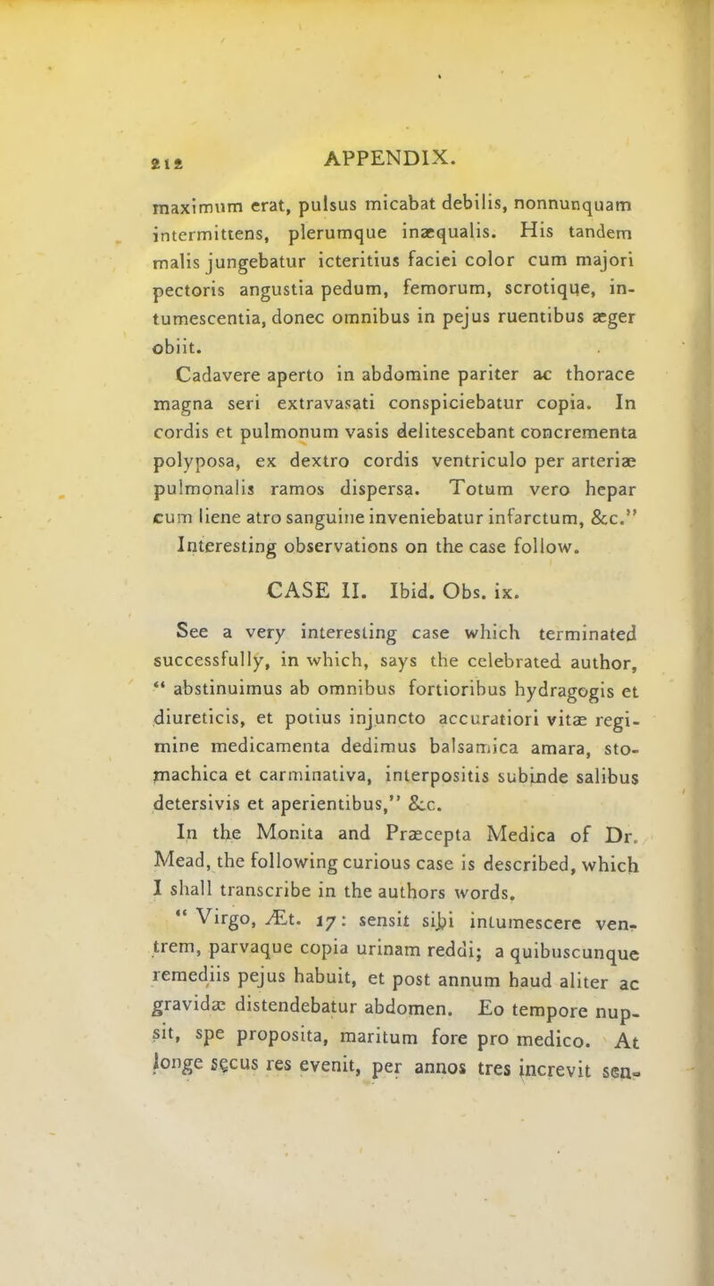 maximum erat, pulsus micabat debilis, nonnunquam intermittens, plerumque inaequalis. His tandem malis jungebatur icteritius faciei color cum majori pectoris angustia pedum, femorum, scrotiqqe, in- tumescentia, donee omnibus in pejus ruentibus aeger obiit. Cadavere aperto in abdomine pariter ac thorace magna seri extravasati conspiciebatur copia. In cordis et pulmonum vasis delitescebant concrementa polyposa, ex dextro cordis ventriculo per arteriae pulmonalis ramos dispersa. Totum vero hepar cum liene atro sanguine inveniebatur infarctum, &c. Interesting observations on the case follow. CASE II. Ibid. Obs. ix. See a very interesting case which terminated successfully, in which, says the celebrated author,  abstinuimus ab omnibus fortioribus hydragogis et diureticis, et potius injuncto accuratiori vitae regi- mine medicamenta dedimus balsamica amara, sto- machica et carminativa, interpositis subinde salibus detersivis et aperientibus, &.c. In the Monita and Prascepta Medica of Dr. Mead, the following curious case is described, which I shall transcribe in the authors words.  Virgo, JEt. 17: sensit sibj intumescere ven- trem, parvaque copia urinam reddi; a quibuscunquc remediis pejus habuit, et post annum haud aliter ac gravida: distendebatur abdomen. Eo tempore nup- sit, spe proposita, maritum fore pro medico. At longe se.cus res evenit, per annos tres increvit sen«