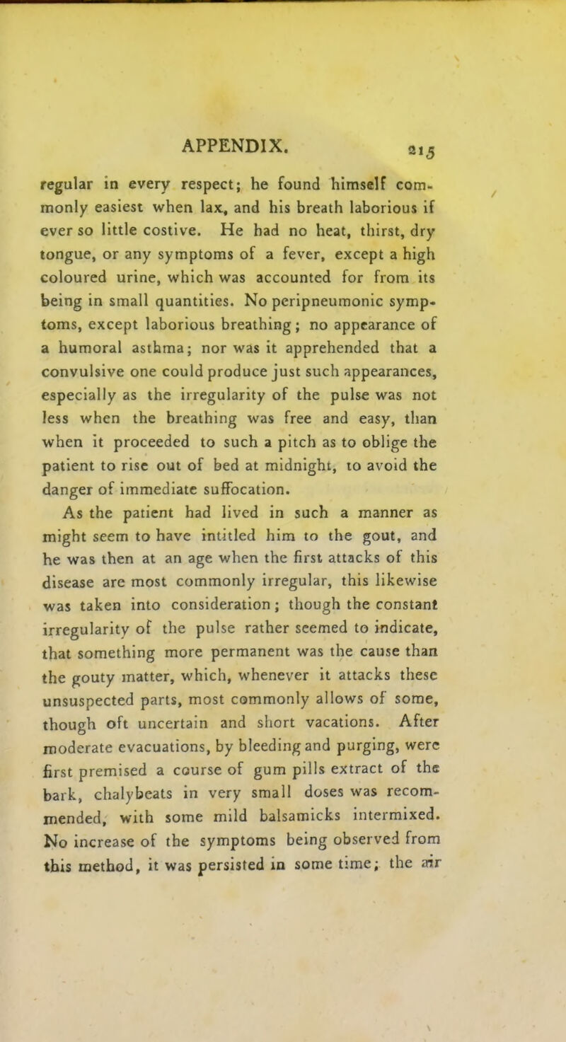 regular in every respect; he found himself com- monly easiest when lax., and his breath laborious if ever so little costive. He had no heat, thirst, dry tongue, or any symptoms of a fever, except a high coloured urine, which was accounted for from its being in small quantities. No peripneumonic symp- toms, except laborious breathing; no appearance of a humoral asthma; nor was it apprehended that a convulsive one could produce just such appearances, especially as the irregularity of the pulse was not less when the breathing was free and easy, than when it proceeded to such a pitch as to oblige the patient to rise out of bed at midnight, to avoid the danger of immediate suffocation. As the patient had lived in such a manner as might seem to have intitled him to the gout, and he was then at an age when the first attacks of this disease are most commonly irregular, this likewise was taken into consideration; though the constant irregularity of the pulse rather seemed to indicate, that something more permanent was the cause than the gouty matter, which, whenever it attacks these unsuspected parts, most commonly allows of some, though oft uncertain and short vacations. After moderate evacuations, by bleeding and purging, were first premised a course of gum pills extract of the bark, chalybeats in very small doses was recom- mended, with some mild balsamicks intermixed. No increase of the symptoms being observed from this method, it was persisted in some time; the air