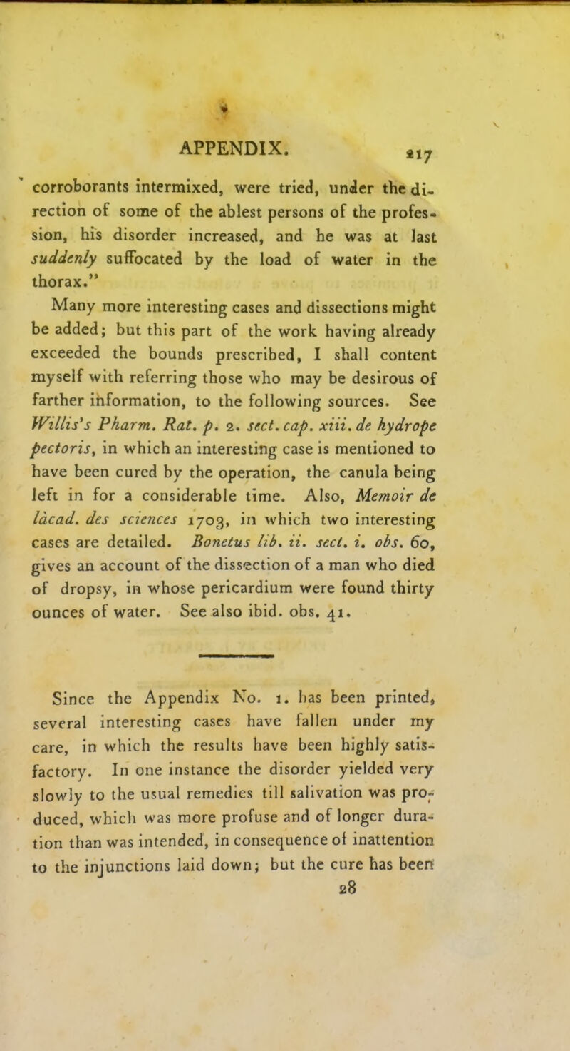 corroborants intermixed, were tried, under the di- rection of some of the ablest persons of the profes- sion, his disorder increased, and he was at last suddenly suffocated by the load of water in the thorax. Many more interesting cases and dissections might be added; but this part of the work having already exceeded the bounds prescribed, I shall content myself with referring those who may be desirous of farther information, to the following sources. See Willis's Pharm. Rat. p. 2. sect. cap. xiii. de hydrops pectoris, in which an interesting case is mentioned to have been cured by the operation, the canula being left in for a considerable time. Also, Memoir dc lacad. des sciences 1703, in which two interesting cases are detailed. Bonetus lib. ii. sect. i. obs. 60, gives an account of the dissection of a man who died of dropsy, in whose pericardium were found thirty ounces of water. See also ibid. obs. 41. Since the Appendix No. 1. has been printed, several interesting cases have fallen under my care, in which the results have been highly satis- factory. In one instance the disorder yielded very slowly to the usual remedies till salivation was pror duced, which was more profuse and of longer dura- tion than was intended, in consequence of inattention to the injunctions laid down; but the cure has been 28