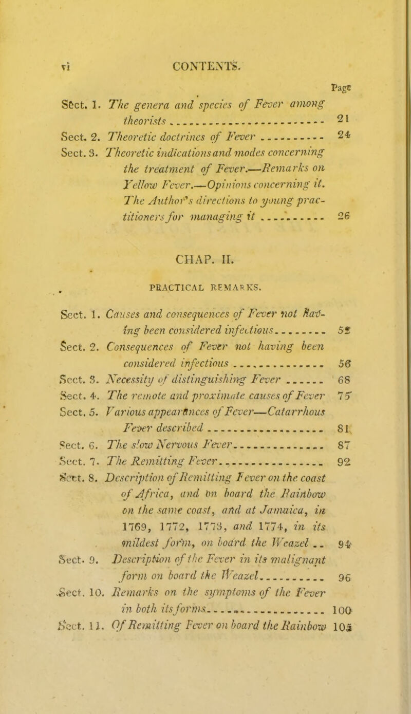 PagS * Sect. 1. The genera and species of Fever among theorists 21 Sect. 2. Theoretic doctrines of Fever 24- Sect. 3. Theoretic indications and modes concerning the treatment of Fever.—Remarks on Yellow Fever.—Opinions concerning it. The Authors directions to young prac- titioners for managing it 26 CHAP. II. PRACTICAL REMARKS. Sect. 1. Causes and consequences of Fever not natf- fnS been considered infectious 52 Sect. 2. Consequences of Fever not having been considered infectious 56 Sect. 3. Necessity of distinguishing Fever 68 Sect. 4. The remote and proximate causes of Fever 15 Sect. 5. V arious appearances of Fever—Catarrhous Fever described 81 Sect. 6. The sU)w Nervous Fever 87 Sect. 7- The Remitting Fever 92 *Vrt. 8. Description of Remitting Fever on the coast of Africa, and \m board the Rainbow on the same coast, and at Jamaica, in 1769, 1772, 1773, and 1774, in its mildest formy on board the Wcazel.. 9& Sect. 0. Description of the Fever in its malignant form on board the iVcazcl qq -Sect. 10. Remarks on the symptoms of the Fever in both its forms „ 100 #ect. 11. Of Rem itting Fever on board the Rainbow 105