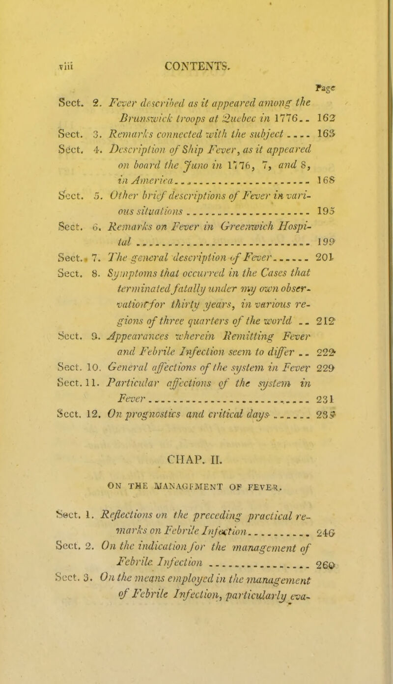 *Hi CONTENTS. Page Sect. 2. Fever described as it appeared among the Brunswick troops at Quebec in 1776.. 162 Sect. 3. Remarks connected with the subject 16?* Sect. 4. Description of Ship Fever, as it appeared on board the Juno in 1176, 7, and S, in America 16S Sect. 5. Other brief descriptions of Fever in-vari- ous situations 195 Sect. 6. Remarks on Fever in Greenwich Hospi- tal 199 Sect., 7. The general description tf Fever 201- Sect. 8. Symptoms that occurred in the Cases that terminated fatally under my own obser- vatiotrfor thirty years, in various re- gions of three quarters of the world 212 Sect. D. Appearances wherein Remitting Fever and Febrile Infection seem to differ .. 222* Sect. 10. General affections of the system in Fever 229 Sect. 11. Particular affections of the system in Fever 231 Sect. 12. On prognostics and critical days- 23? CHAP. II. ON THE MANAGEMENT OF FEVER. Sect. 1. Reflections on the preceding practical re- marks on Febrile Infantum 24G Sect. 2. On the indication for the management of Febrile Infection 26© Sect. 3. On the means employed in the management of Febrile Infection, particularly cva-