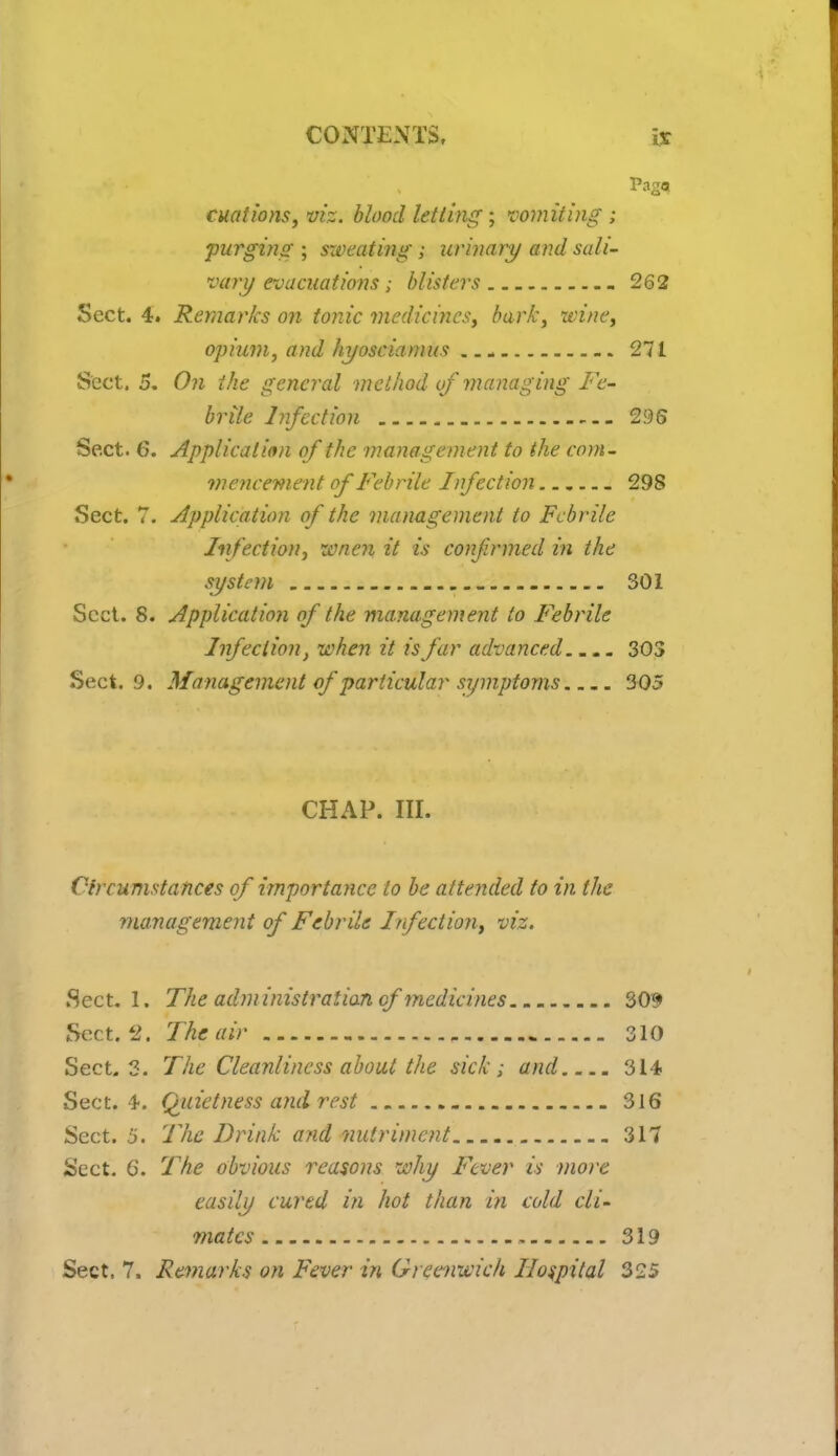 cuations, vis. blood letting; vomiting ; purging ; sweating; urinary and sali- vary evacuations ; blisters 262 Sect. 4. Remarks on tonic medicines, bark, wine, opium, and hyosciamus 271 Sect. 5. On the general method of managing Fe- brile Infection 295 Sect. 6. Application of the management to the com- mencement of Febrile Infection _ 298 Sect. 7. Application of the management to Febrile Infection, wnen it is confirmed in the system 301 Sect. 8. Application of the management to Febrile Infection, when it is far advanced.... 303 Sect. 9. Management of particular symptoms 305 CHAP. III. Circumstances of importance to be attended to in the management of Febrile Infection, viz. Sect. 1. The administration of medicines 309 Sect. 2. The air 310 Sect. 3. The Cleanliness about the sick; and 314 Sect. 4. Quietness and rest 316 Sect. 5. The Drink and nutriment 317 Sect. 6. The obvious reasons why Fever is more easily cured in hot than in cold cli- mates , 319