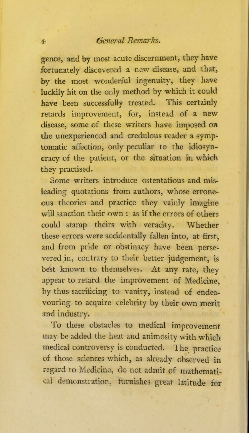 gence, arid by most acute discernment, they have fortunately discovered a new disease, and that, by the most wonderful ingenuity, they have luckily hit on the only method by which it could have been successfully treated. This certainly retards improvement, for, instead of a new disease, some of these writers have imposed or* the unexperienced and credulous reader a symp- tomatic affection, only peculiar to the idiosyn- cracy of the patient, or the situation in which they practised. Some writers introduce ostentatious and mis- leading quotations from authors, whose errone- ous theories and practice they vainly imagine will sanction their own : as if the errors of others could stamp theirs with veracity. Whether these errors were accidentally fallen into, at first, and from pride or obstinacy have been perse- vered in, contrary to their better judgement, is best known to themselves. At any rate, they appear to retard the improvement of Medicine, by thus sacrificing to vanity, instead of endea- vouring to acquire celebrity by their own merit and industry. To these obstacles to medical improvement may be added the heat and animosity with which medical controversy is conducted. The practice of those sciences which, as already observed in regard to Medicine, do not admit of mathemati- cal demonstration, furnishes great latitude for