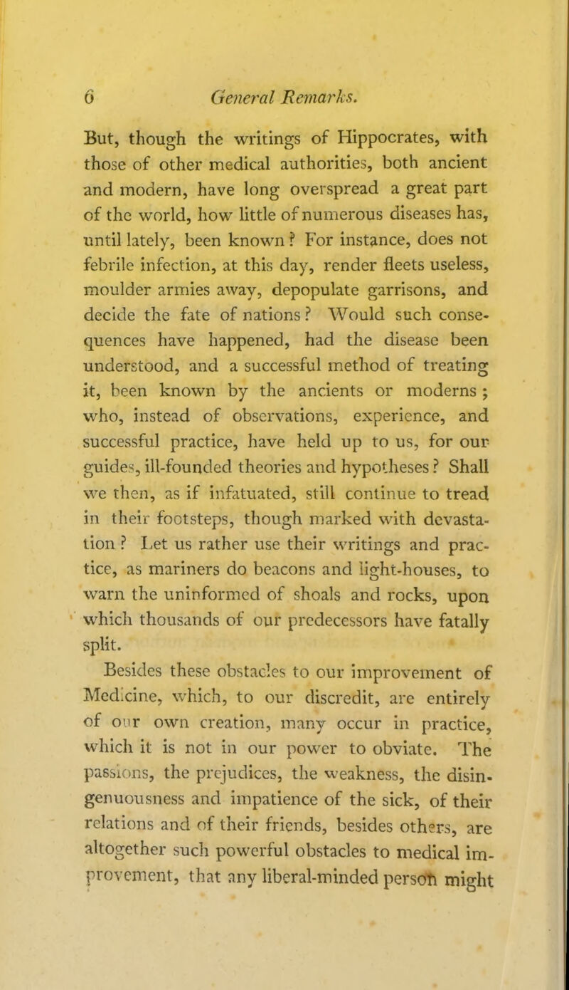 But, though the writings of Hippocrates, with those of other medical authorities, both ancient and modern, have long overspread a great part of the world, how little of numerous diseases has, until lately, been known ? For instance, does not febrile infection, at this day, render fleets useless, moulder armies away, depopulate garrisons, and decide the fate of nations ? Would such conse- quences have happened, had the disease been understood, and a successful method of treating it, been known by the ancients or moderns ; who, instead of observations, experience, and successful practice, have held up to us, for our guides, ill-founded theories and hypotheses ? Shall we then, as if infatuated, still continue to tread in their footsteps, though marked with devasta- tion ? Let us rather use their writings and prac- tice, as mariners do beacons and light-houses, to warn the uninformed of shoals and rocks, upon which thousands of our predecessors have fatally split. Besides these obstacles to our improvement of Medicine, which, to our discredit, are entirely of or own creation, many occur in practice, which it is not in our power to obviate. The passions, the prejudices, the weakness, the disin- genuousness and impatience of the sick, of their relations and of their friends, besides others, are altogether such powerful obstacles to medical im- provement, that any liberal-minded persoTi might