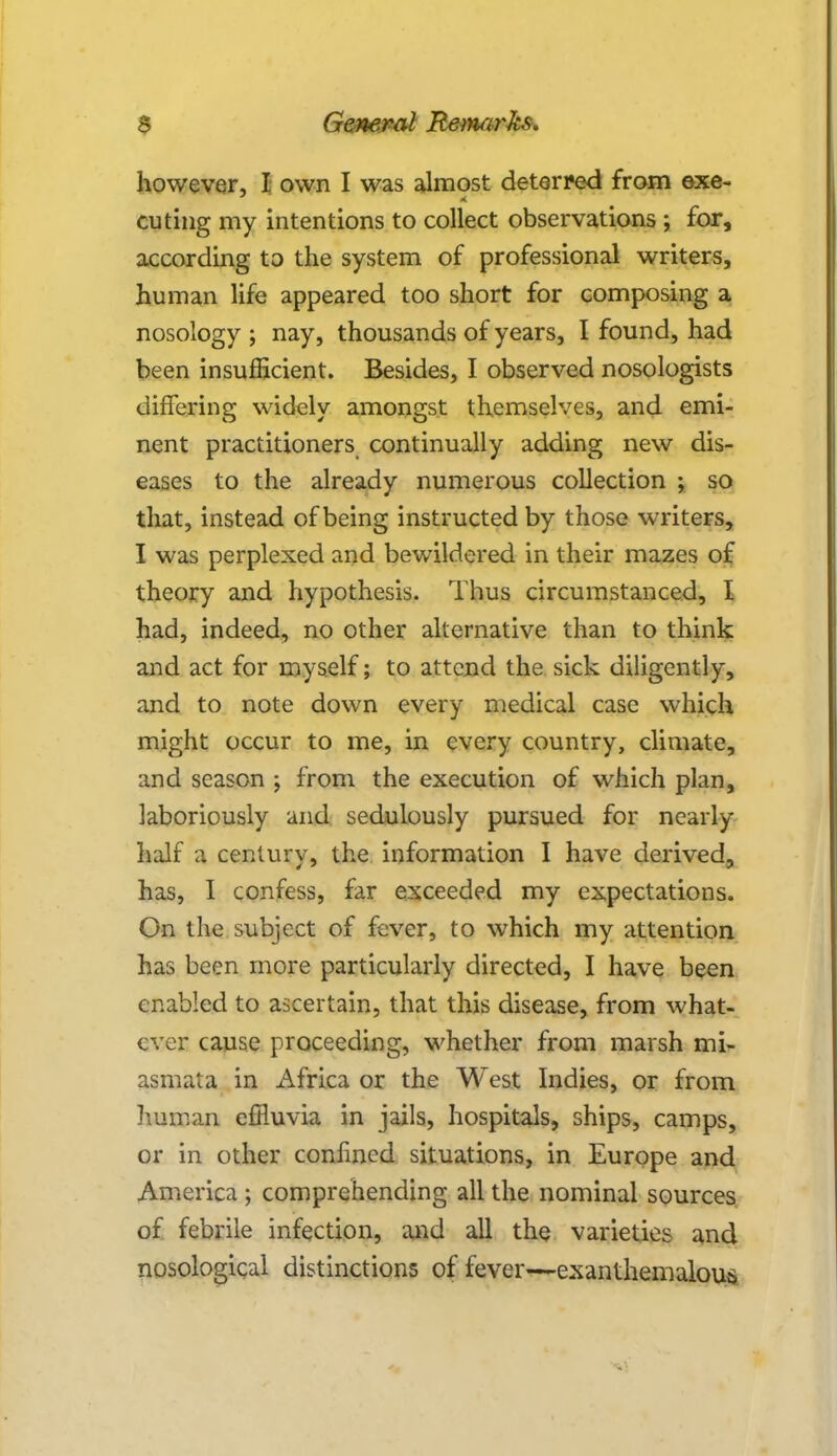 however, I own I was almost deterred from exe- cuting my intentions to collect observations ; for, according to the system of professional writers, human life appeared too short for composing a nosology ; nay, thousands of years, I found, had been insufficient. Besides, I observed nosologists differing widely amongst themselves, and emi- nent practitioners continually adding new dis- eases to the already numerous collection ; so that, instead of being instructed by those writers, I was perplexed and bewildered in their mazes of theory and hypothesis. Thus circumstanced, I had, indeed, no other alternative than to think and act for myself; to attend the sick diligently, and to note down every medical case which might occur to me, in every country, climate, and season ; from the execution of which plan, laboriously and sedulously pursued for nearly half a century, the information I have derived, has, I confess, far exceeded my expectations. On the subject of fever, to which my attention has been more particularly directed, I have been enabled to ascertain, that this disease, from what- ever cause proceeding, whether from marsh mi- asmata in Africa or the West Indies, or from human effluvia in jails, hospitals, ships, camps, or in other confined situations, in Europe and America ; comprehending all the nominal sources of febrile infection, and all the varieties and nosological distinctions of fever—exanthemalous