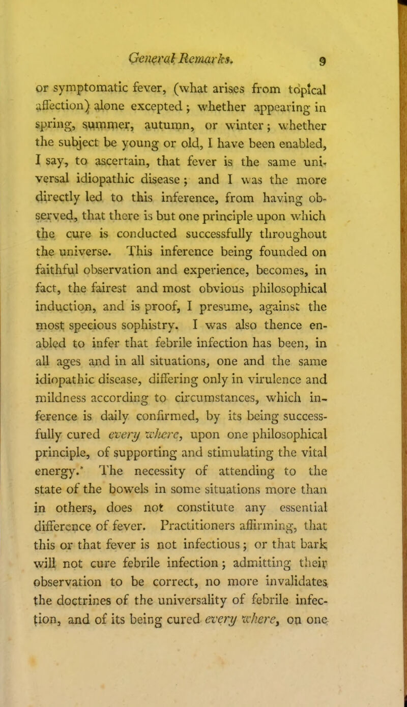 or symptomatic fever, (what arises from topical affection) alone excepted ; whether appearing in spring, summer, autumn, or winter; whether the subject be young or old, I have been enabled, I say, to ascertain, that fever is the same uni- versal idiopathic disease ; and I was the more directly led to this inference, from having ob- served, that there is but one principle upon which the cure is conducted successfully throughout the universe. This inference being: founded on faithful observation and experience, becomes, in fact, the fairest and most obvious philosophical induction, and is proof, I presume, against the most specious sophistry. I was also thence en- abled to infer that febrile infection has been, in all ages and in all situations, one and the same idiopathic disease, differing only in virulence and mildness according to circumstances, which in- ference is daily confirmed, by its being success- fully cured every where, upon one philosophical principle, of supporting and stimulating the vital energy. The necessity of attending to the state of the bowels in some situations more than in others, does not constitute any essential difference of fever. Practitioners affirming, that this or that fever is not infectious; or that bark will not cure febrile infection; admitting their observation to be correct, no more invalidates the doctrines of the universality of febrile infec- tion, and of its being cured every where, on one