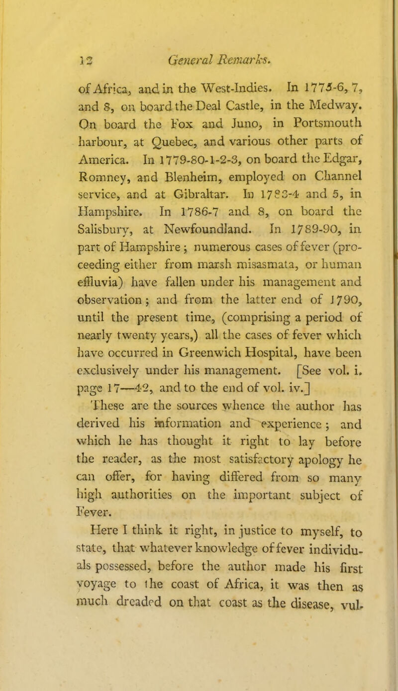 of Africa, and in the West-Indies. In 1775-6, 7, and S, on board the Deal Castle, in the Medway. On board the Fox and Juno, in Portsmouth harbour, at Quebec, and various other parts of America. In 1779-80-1-2-3, on board the Edgar, Romney, and Blenheim, employed on Channel service, and at Gibraltar. In 17?3-4 and 5, in Hampshire. In 1786-7 and 8, on board the Salisbury, at Newfoundland. In 1789-90, in part of Hampshire ; numerous cases of fever (pro- ceeding either from marsh misasmata, or human effluvia) have fallen under his management and observation; and from the latter end of J790, until the present time, (comprising a period of nearly twenty years,) all the cases of fever which have occurred in Greenwich Hospital, have been exclusively under his management. [See vol. i. page 17—42, and to the end of vol. iv.] These are the sources whence the author has derived his information and experience; and which he has thought it right to lay before the reader, as the most satisfextory apology he can offer, for having differed from so many high authorities on the important subject of Fever. Flere I think it right, in justice to myself, to state, that whatever knowledge of fever individu- als possessed, before the author made his first voyage to ihe coast of Africa, it was then as much dreaded on that coast as the disease, vuk