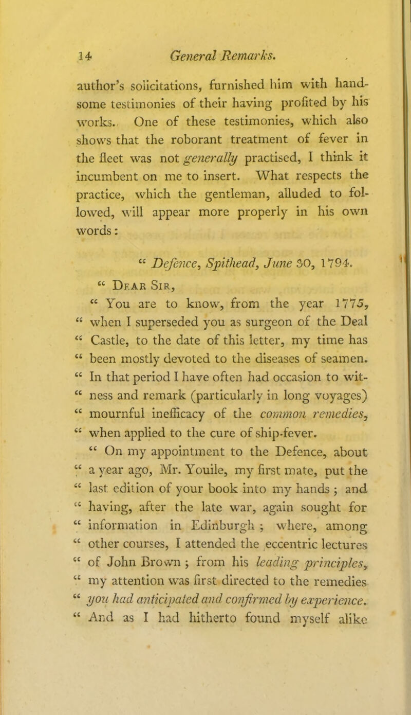 author's solicitations, furnished him with hand- some testimonies of their having profited by his works. One of these testimonies, which also shows that the roborant treatment of fever in the fleet was not generally practised, I think it incumbent on me to insert. What respects the practice, which the gentleman, alluded to fol- lowed, will appear more properly in his own words:  Defence, Spithead, June 30, 1794.  Dear Sir,  You are to know, from the year 1775,  when I superseded you as surgeon of the Deal  Castle, to the date of this letter, my time has  been mostly devoted to the diseases of seamen.  In that period I have often had occasion to wit-  ness and remark (particularly in long voyages)  mournful inefficacy of the common remedies,  when applied to the cure of ship-fever.  On my appointment to the Defence, about  a year ago, Mr. Youile, my first mate, put the  last edition of your book into my hands ; and  having, after the late war, again sought for  information in Edinburgh ; where, among  other courses, I attended the eccentric lectures  of John Brown j from his leading principles,  my attention was first directed to the remedies  yo2i had anticipated and confirmed by experience.  And as I had hitherto found myself alike