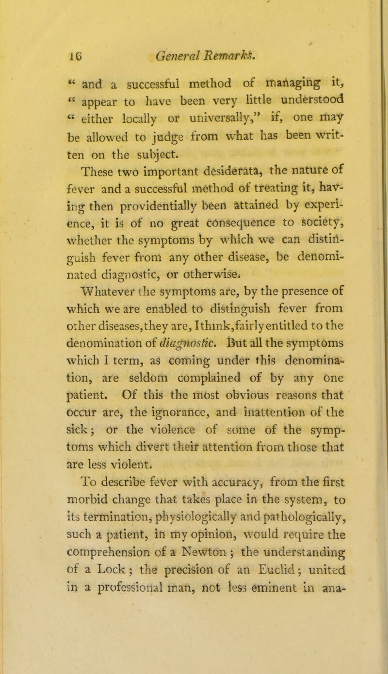  and a successful method of managing it,  appear to have been very little understood * either locally or universally, if, one may be allowed to judge from what has been writ- ten on the subject. These two important desiderata, the nature of fever and a successful method of treating it, hav- ing then providentially been attained by experi- ence, it is of no great consequence to society, whether the symptoms by which we can distin- guish fever from any other disease, be denomi- nated diagnostic, or otherwise. Whatever the symptoms are, by the presence of which we are enabled to distinguish fever from other diseases, they are, I think,fairly entitled to the denomination of diagnostic. But all the symptoms which I term, as coming under this denomina- tion, are seldom complained of by any one patient. Of this the most obvious reasons that occur are, the ignorance, and inattention of the sick; or the violence of some of the symp- toms which divert their attention from those that are less violent. To describe fever with accuracy, from the first morbid change that takes place in the system, to its termination, physiologically and pathologically, such a patient, in my opinion, would require the comprehension of a Newton ; the understanding of a Lock: the precision of an Euclid; united in a professional man, not less eminent in ana-