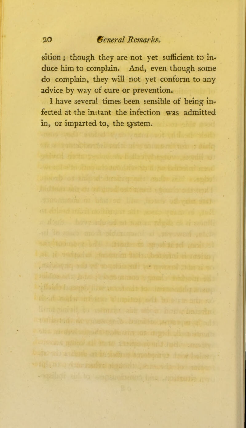 sition ; though they are not yet sufficient to in- duce him to complain. And, even though some do complain, they will not yet conform to any advice by way of cure or prevention. I have several times been sensible of being in- fected at the instant the infection was admitted in, or imparted to, the system.