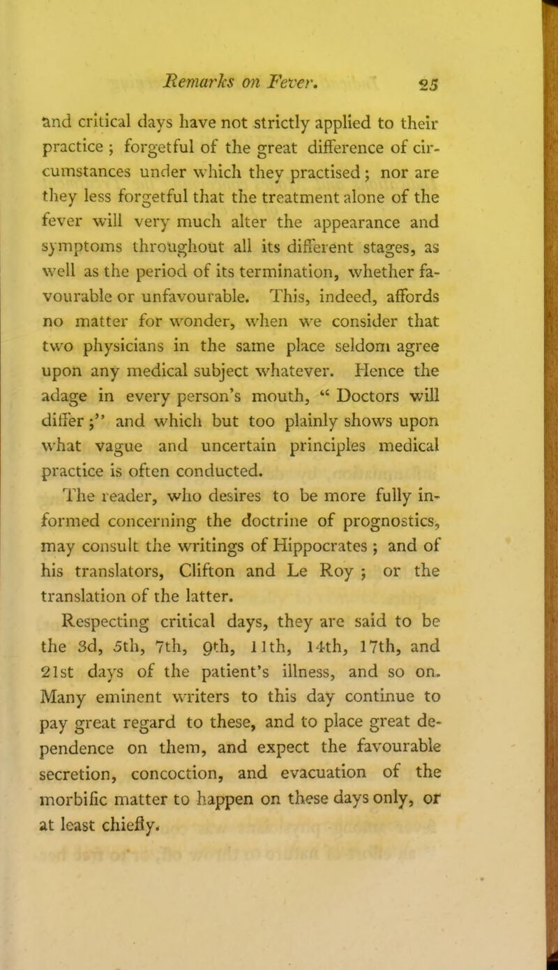 and critical days have not strictly applied to then- practice ; forgetful of the great difference of cir- cumstances under which they practised ; nor are they less forgetful that the treatment alone of the fever will very much alter the appearance and symptoms throughout all its different stages, as well as the period of its termination, whether fa- vourable or unfavourable. This, indeed, affords no matter for wonder, when we consider that two physicians in the same place seldom agree upon any medical subject whatever. Hence the adage in every person's mouth, w Doctors will differ; and which but too plainly shows upon what vague and uncertain principles medical practice is often conducted. The reader, who desires to be more fully in- formed concerning the doctrine of prognostics, may consult the writings of Hippocrates ; and of his translators, Clifton and Le Roy ; or the translation of the latter. Respecting critical days, they are said to be the 3d, 5th, 7th, Ojih, 11th, 14th, 17th, and 21st days of the patient's illness, and so on. Many eminent writers to this day continue to pay great regard to these, and to place great de- pendence on them, and expect the favourable secretion, concoction, and evacuation of the morbific matter to happen on these days only, or at least chiefly.