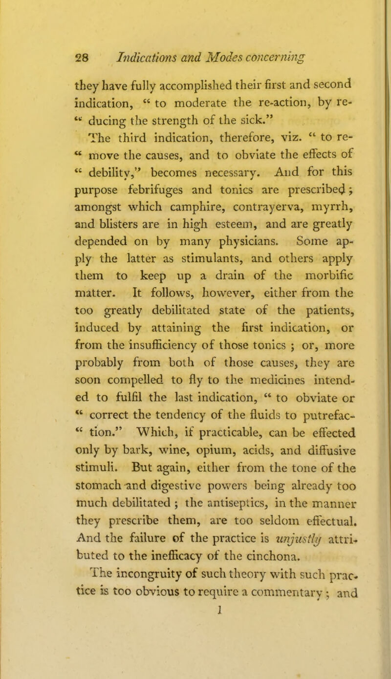 they have fully accomplished their first and second indication,  to moderate the re-action, by re-  ducing the strength of the sick. The third indication, therefore, viz.  to re- tt move the causes, and to obviate the effects of  debility, becomes necessary. And for this purpose febrifuges and tonics are prescribe^ j amongst which camphire, contrayerva, myrrh, and blisters are in high esteem, and are greatly depended on by many physicians. Some ap- ply the latter as stimulants, and others apply them to keep up a drain of the morbific matter. It follows, however, either from the too greatly debilitated state of the patients, induced by attaining the first indication, or from the insufficiency of those tonics ; or, more probably from both of those causes, they are soon compelled to fly to the medicines intend- ed to fulfil the last indication,  to obviate or  correct the tendency of the fluids to putrefac-  tion. Which, if practicable, can be effected only by bark, wine, opium, acids, and diffusive stimuli. But again, either from the tone of the stomach and digestive powers being already too much debilitated ; the antiseptics, in the manner they prescribe them, are too seldom effectual. And the failure of the practice is imjwtly attri- buted to the inefflcacy of the cinchona. The incongruity of such theory with such prac- tice is too obvious to require a commentary ; and 1