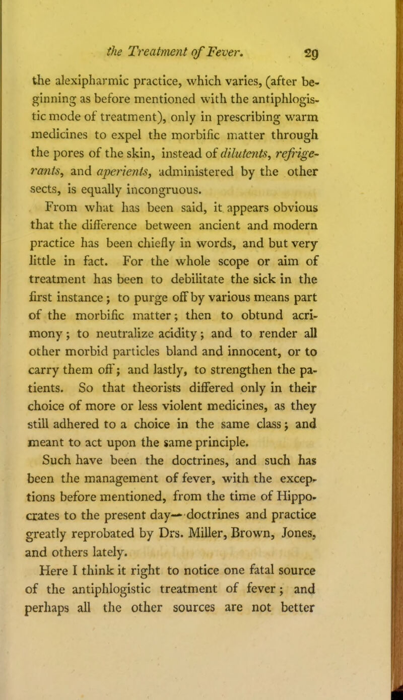 the alexipharmic practice, which varies, (after be- ginning as before mentioned with the antiphlogis- tic mode of treatment), only in prescribing warm medicines to expel the morbific matter through the pores of the skin, instead of dilutents, refrige- rants, and aperients, administered by the other sects, is equally incongruous. From what has been said, it appears obvious that the difference between ancient and modern practice has been chiefly in words, and but very little in fact. For the whole scope or aim of treatment has been to debilitate the sick in the first instance; to purge off by various means part of the morbific matter; then to obtund acri- mony ; to neutralize acidity; and to render all other morbid particles bland and innocent, or to carry them off; and lastly, to strengthen the pa- tients. So that theorists differed only in their choice of more or less violent medicines, as they still adhered to a choice in the same class; and meant to act upon the same principle. Such have been the doctrines, and such has been the management of fever, with the excep- tions before mentioned, from the time of Hippo- crates to the present day-* doctrines and practice greatly reprobated by Drs. Miller, Brown, Jones, and others lately. Here I think it right to notice one fatal source of the antiphlogistic treatment of fever; and perhaps all the other sources are not better