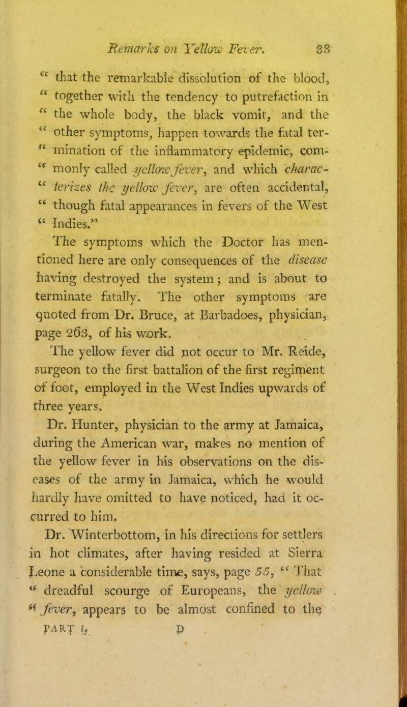 4C that the remarkable dissolution of the blood, ** together with the tendency to putrefaction in  the whole body, the black vomit, and the  other symptoms, happen towards the fatal ter-  mination of the inflammatory epidemic, com- £C monly called yellow fever, and which charac-  terizes the yellow fever, are often accidental,  though fatal appearances in fevers of the West « Indies/' The symptoms which the Doctor has men- tioned here are only consequences of the disease having destroyed the system; and is about, to terminate fatally. The other symptoms are quoted from Dr. Bruce, at Barbadoes, physician, page 2(53, of his work. The yellow fever did not occur to Mr. Reide, surgeon to the first battalion of the first regiment of foot, employed in the West Indies upwards of three years. Dr. Hunter, physician to the army at Jamaica, during the American war, makes no mention of the yellow fever in his observations on the dis- eases of the army in Jamaica, which he would hardly have omitted to have noticed, haa it oc- curred to him. Dr. Winterbottom, in his directions for settlers in hot climates, after having resided at Sierra Leone a considerable time, says, page 55,  That  dreadful scourge of Europeans, the yellcm fever, appears to be almost confined to the part y p