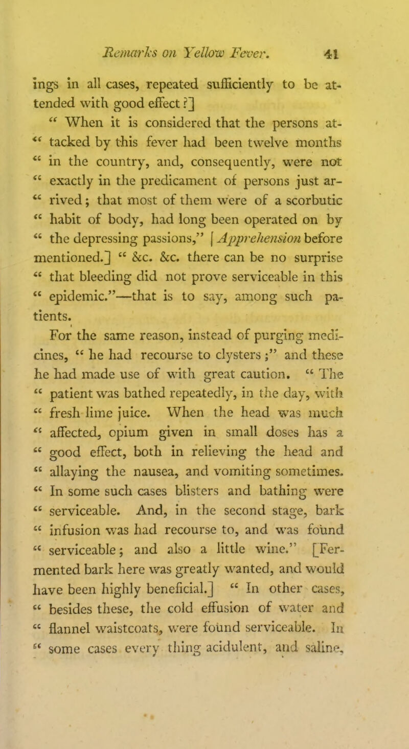 ings in all cases, repeated sufficiently to be at- tended with good effect ?]  When it is considered that the persons at- <( tacked by this fever had been twelve months  in the country, and, consequently, were not  exactly in the predicament of persons just ar-  rived; that most of them were of a scorbutic  habit of body, had long been operated on by  the depressing passions, f Apprehension before mentioned.]  &c. &c. there can be no surprise  that bleeding did not prove serviceable in this  epidemic.—that is to say, among such pa- tients. For the same reason, instead of purging medi- cines,  he had recourse to clysters ; and these he had made use of with great caution.  The  patient was bathed repeatedly, in the day, with  fresh lime juice. When the head was much  affected, opium given in small doses has a  good effect, both in relieving the head and  allaying the nausea, and vomiting sometimes.  In some such cases blisters and bathing were  serviceable. And, in the second stage, bark  infusion was had recourse to, and was found  serviceable; and also a little wine. [Fer- mented bark here was greatly wanted, and would have been highly beneficial.]  In other cases,  besides these, the cold effusion of water and  flannel waistcoats, were found serviceable. In  some cases every thing acidulent, and saline