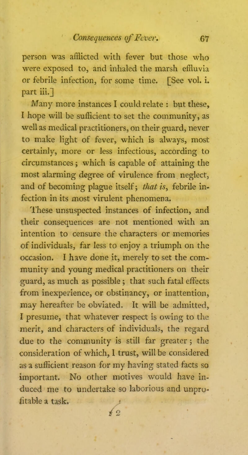 person was afflicted with fever but those who were exposed to, and inhaled the marsh effluvia or febrile infection, for some time. [See vol. i. part iii.] Many more instances I could relate : but these, I hope will be sufficient to set the community, as well as medical practitioners, on their guard, never to make light of fever, which is always, most certainly, more or less infectious, according to circumstances; which is capable of attaining the most alarming degree of virulence from neglect, and of becoming plague itself; that is, febrile in- fection in its most virulent phenomena. These unsuspected instances of infection, and their consequences are not mentioned with an intention to censure the characters or memories of individuals, far less to enjoy a triumph on the occasion. I have done it, merely to set the com- munity and young medical practitioners on their guard, as much as possible; that such fatal effects from inexperience, or obstinancy, or inattention, may hereafter be obviated. It will be admitted, I presume, that whatever respect is owing to the merit, and characters of individuals, the regard due to the community is still far greater ; the consideration of which, 1 trust, will be considered as a sufficient reason for my having stated facts so important. No other motives would have in- duced me to undertake so laborious and unpro- fitable a task. I /2