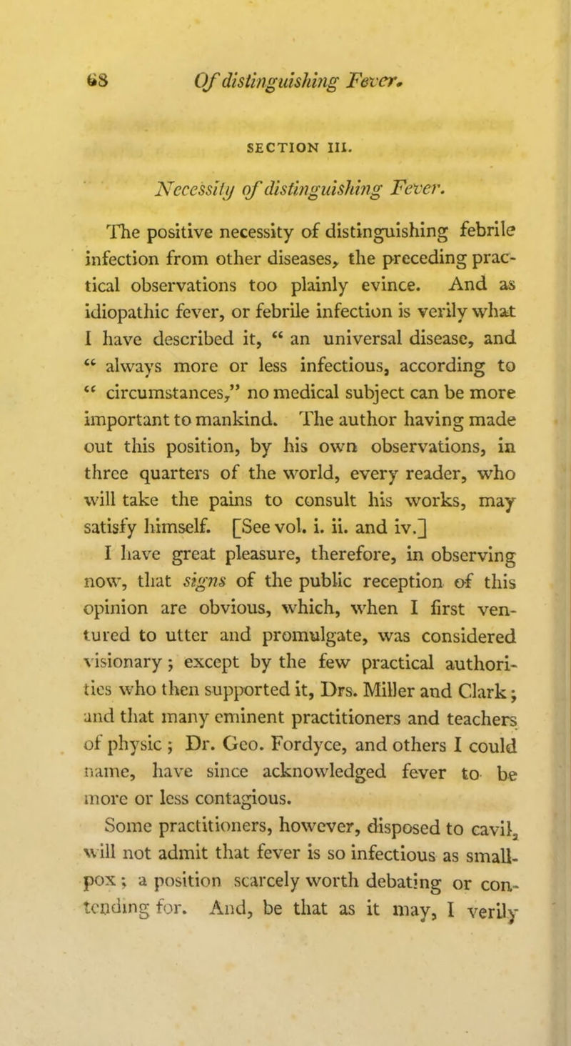 SECTION III. Necessity of distinguishing Fever. The positive necessity of distinguishing febrile infection from other diseases, the preceding prac- tical observations too plainly evince. And as idiopathic fever, or febrile infection is verily what I have described it,  an universal disease, and  always more or less infectious, according to  circumstances, no medical subject can be more important to mankind. The author having made out this position, by his own observations, in three quarters of the world, every reader, who will take the pains to consult his works, may satisfy himself. [See vol. i. ii. and iv.] I have great pleasure, therefore, in observing now, that signs of the public reception of this opinion are obvious, which, when I first ven- tured to utter and promulgate, was considered visionary; except by the few practical authori- ties who then supported it, Drs. Miller and Clark; and that many eminent practitioners and teachers of physic ; Dr. Geo. Fordyce, and others I could name, have since acknowledged fever to be more or less contagious. Some practitioners, however, disposed to cavila will not admit that fever is so infectious as small- pox ; a position scarcely worth debating or con- tending for. And, be that as it may, I verily