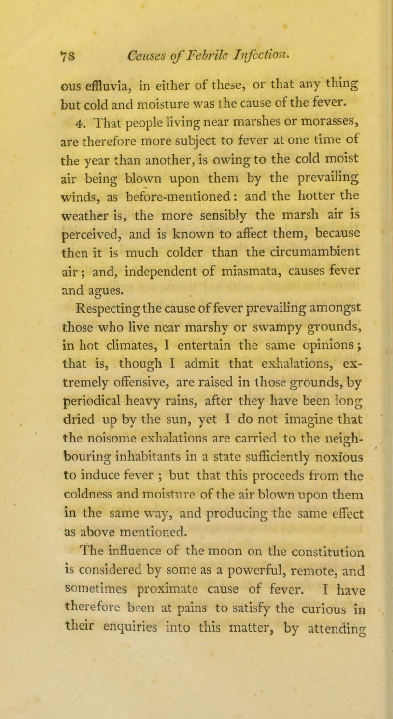 ous effluvia, in either of these, or that any thing but cold and moisture was the cause of the fever. 4. That people living near marshes or morasses, are therefore more subject to fever at one time of the year than another, is owing to the cold moist air being blown upon them by the prevailing winds, as before-mentioned: and the hotter the weather is, the more sensibly the marsh air is perceived, and is known to affect them, because then it is much colder than the circumambient air; and, independent of miasmata, causes fever and agues. Respecting the cause of fever prevailing amongst those who live near marshy or swampy grounds, in hot climates, I entertain the same opinions; that is, though I admit that exhalations, ex- tremely offensive, are raised in those grounds, by periodical heavy rains, after they have been long dried up by the sun, yet I do not imagine that the noisome exhalations are carried to the neisrh- bouring inhabitants in a state sufficiently noxious to induce fever ; but that this proceeds from the coldness and moisture of the air blown upon them in the same way, and producing the same effect as above mentioned. The influence of the moon on the constitution is considered by some as a powerful, remote, and sometimes proximate cause of fever. I have therefore been at pains to satisfy the curious in their enquiries into this matter, by attending