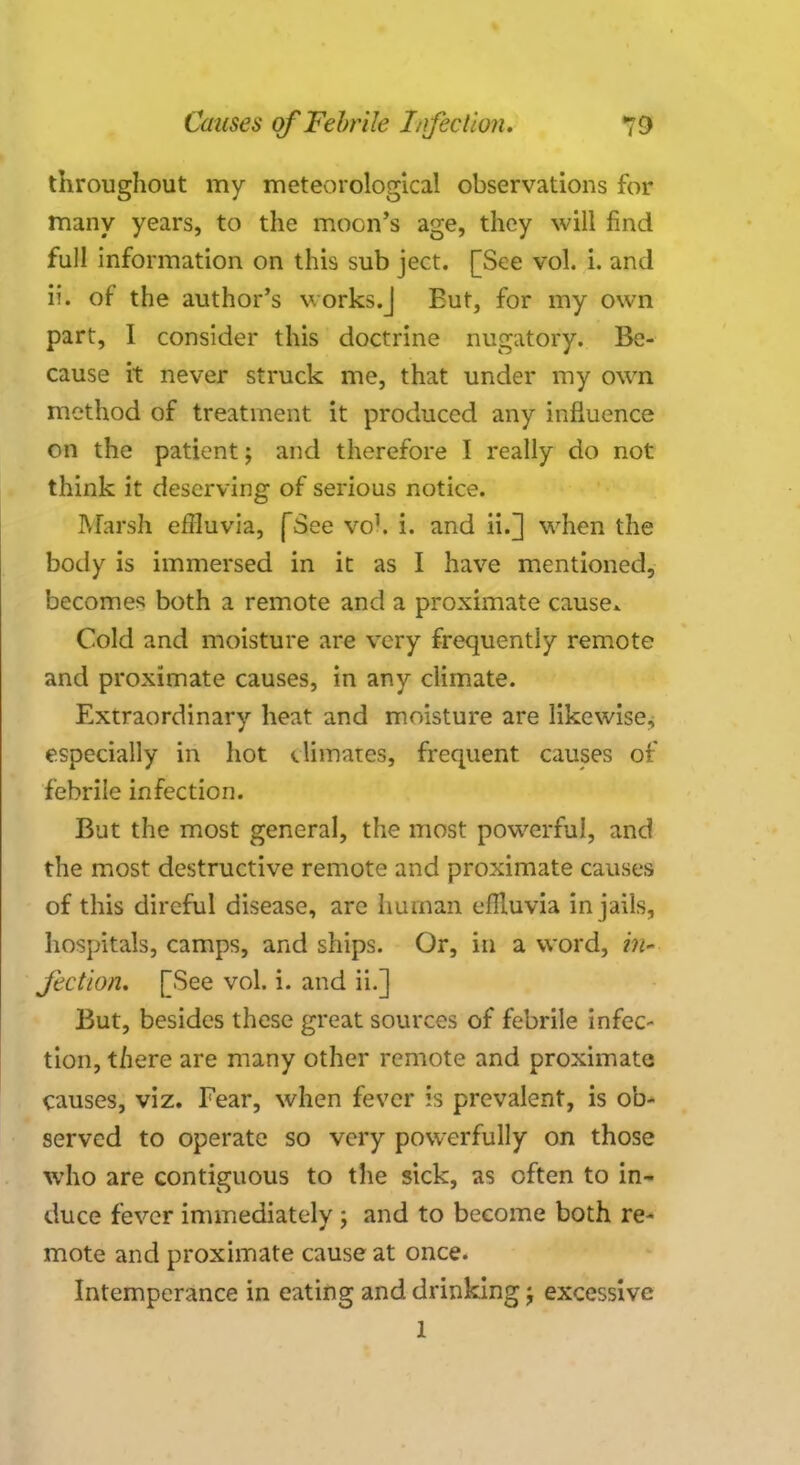 throughout my meteorological observations for many years, to the moon's age, they will find full information on this sub ject. [See vol. i. and ii. of the author's works.] Eut, for my own part, I consider this doctrine nugatory. Be- cause it never struck me, that under my own method of treatment it produced any influence on the patient; and therefore I really do not think it deserving of serious notice. Marsh effluvia, (See vol, i. and ii.] wrhen the body is immersed in it as I have mentioned, becomes both a remote and a proximate cause* Cold and moisture are very frequently remote and proximate causes, in any climate. Extraordinary heat and moisture are likewise, especially in hot climates, frequent causes of febrile infection. But the most general, the most powerful, and the most destructive remote and proximate causes of this direful disease, are human effluvia in jails, hospitals, camps, and ships. Or, in a word, in- Jcction. [See vol. i. and ii.] But, besides these great sources of febrile infec- tion, there are many other remote and proximate causes, viz. Fear, when fever is prevalent, is ob- served to operate so very powerfully on those who are contiguous to the sick, as often to in- duce fever immediately ; and to become both re- mote and proximate cause at once. Intemperance in eating and drinking; excessive 1