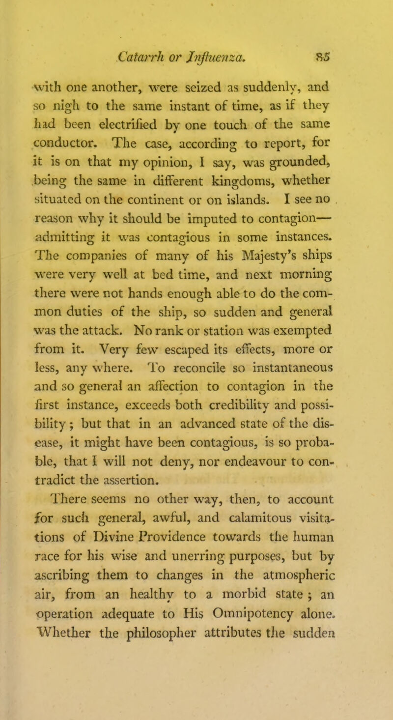 with one another, were seized as suddenly, and so nigh to the same instant of time, as if they had been electrified by one touch of the same conductor. The case, according to report, for it is on that my opinion, I say, was grounded, being the same in different kingdoms, whether situated on the continent or on islands. I see no reason why it should be imputed to contagion— admitting it was contagious in some instances. The companies of many of his Majesty's ships were very well at bed time, and next morning there were not hands enough able to do the com- mon duties of the ship, so sudden and general was the attack. No rank or station was exempted from it. Very few escaped its effects, more or less, any where. To reconcile so instantaneous and so genera! an affection to contagion in the first instance, exceeds both credibility and possi- bility ; but that in an advanced state of the dis- ease, it might have been contagious, is so proba- ble, that I will not deny, nor endeavour to con- tradict the assertion. There seems no other way, then, to account for such general, awful, and calamitous visita- tions of Divine Providence towards the human race for his wise and unerring purposes, but by ascribing them to changes in the atmospheric air, from an healthy to a morbid state ; an operation adequate to His Omnipotency alone. Whether the philosopher attributes the sudden