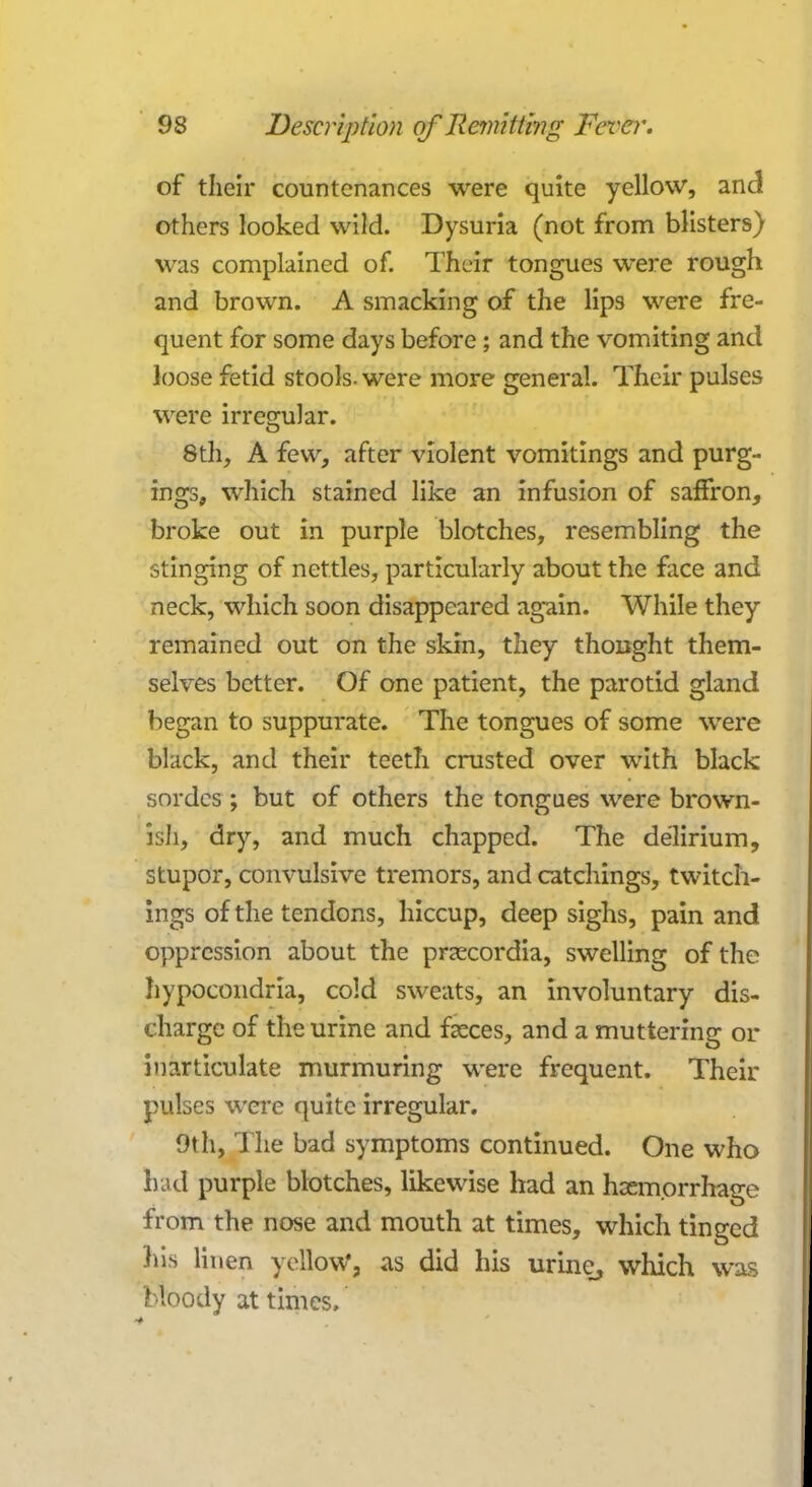 of their countenances were quite yellow, and others looked wild. Dysuria (not from blisters) was complained of. Their tongues were rough and brown. A smacking of the lips were fre- quent for some days before; and the vomiting and loose fetid stools, were more general. Their pulses were irregular. 8th, A few, after violent vomitings and purg- ings, which stained like an infusion of saffron, broke out in purple blotches, resembling the stinging of nettles, particularly about the face and neck, which soon disappeared again. While they remained out on the skin, they thought them- selves better. Of one patient, the parotid gland began to suppurate. The tongues of some were black, and their teeth crusted over with black sordes ; but of others the tongues were brown- ish, dry, and much chapped. The delirium, stupor, convulsive tremors, and catchings, twitch- ings of the tendons, hiccup, deep sighs, pain and oppression about the prcecordia, swelling of the hypocondria, cold sweats, an involuntary dis- charge of the urine and feces, and a muttering or inarticulate murmuring were frequent. Their pulses were quite irregular. 9th, The bad symptoms continued. One who had purple blotches, likewise had an haemorrhage from the nose and mouth at times, which tinged his linen yellow, as did his urine, which was bloody at times.