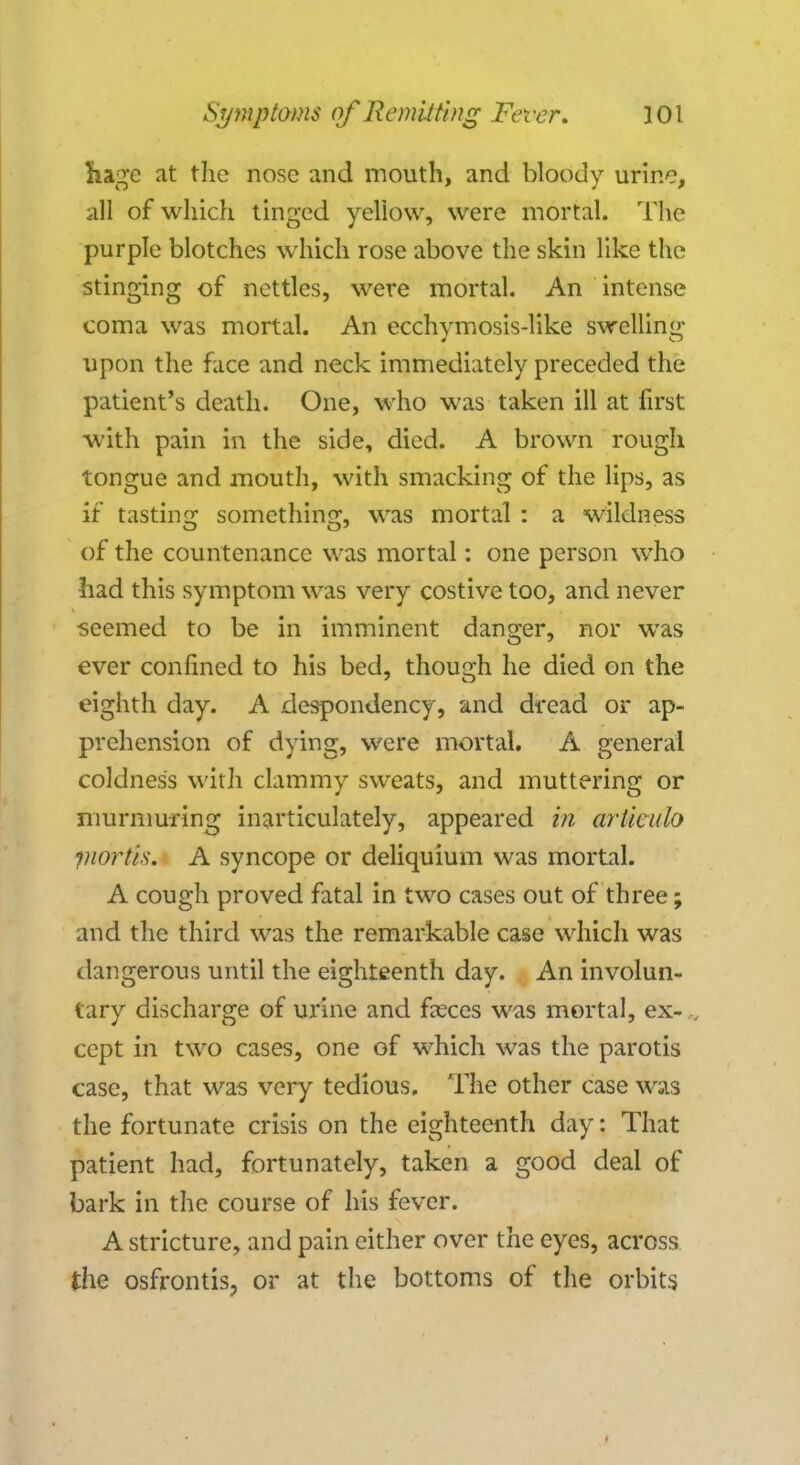 ka^e at the nose and mouth, and bloody urine, all of which tinged yellow, were mortal. The purple blotches which rose above the skin like the stinging of nettles, were mortal. An intense coma was mortal. An ecchvmosis-like swelling 4 O upon the face and neck immediately preceded the patient's death. One, who was taken ill at first with pain in the side, died. A brown rough tongue and mouth, with smacking of the lips, as if tasting something, was mortal : a wiklness of the countenance was mortal: one person who had this symptom was very costive too, and never seemed to be in imminent danger, nor was ever confined to his bed, though he died on the eighth day. A despondency, and dread or ap- prehension of dying, were mortal. A general coldness with clammy sweats, and muttering or murmuring inarticulately, appeared in articulo fnortls. A syncope or deliquium was mortal. A cough proved fatal in two cases out of three; and the third was the remarkable case which was dangerous until the eighteenth day. An involun- tary discharge of urine and faeces was mortal, ex- „ ccpt in two cases, one of which was the parotis case, that was very tedious. The other case was the fortunate crisis on the eighteenth day: That patient had, fortunately, taken a good deal of bark in the course of his fever. A stricture, and pain either over the eyes, across the osfrontis, or at the bottoms of the orbits