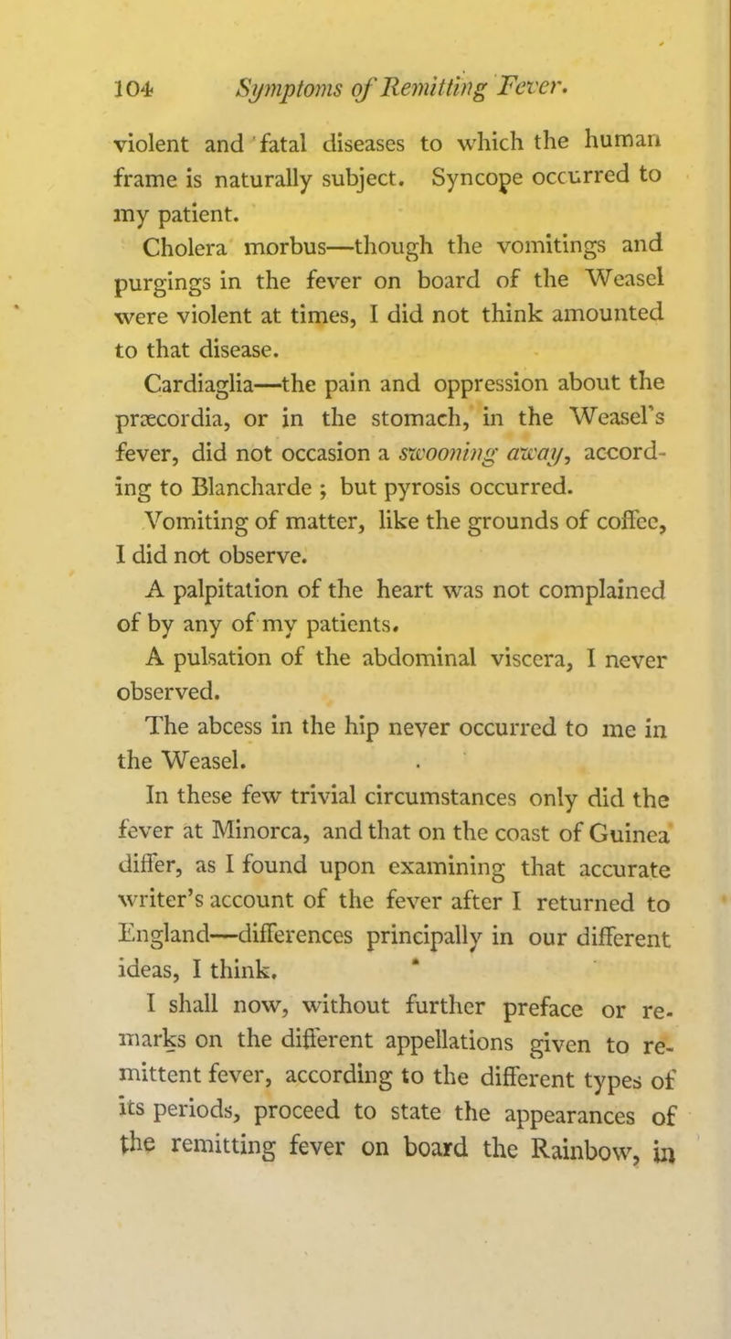 violent and fatal diseases to which the human frame is naturally subject. Syncope occurred to my patient. Cholera morbus—though the vomitings and purgings in the fever on board of the Weasel were violent at times, I did not think amounted to that disease. Cardiaglia—the pain and oppression about the prcecordia, or in the stomach, in the Weasel's fever, did not occasion a mooning area?/, accord- ing to Blancharde ; but pyrosis occurred. Vomiting of matter, like the grounds of coffee, I did not observe. A palpitation of the heart was not complained of by any of my patients. A pulsation of the abdominal viscera, I never observed. The abcess in the hip never occurred to me in the Weasel. In these few trivial circumstances only did the fever at Minorca, and that on the coast of Guinea differ, as I found upon examining that accurate writer's account of the fever after I returned to England—differences principally in our different ideas, I think. I shall now, without further preface or re- marks on the different appellations given to re- mittent fever, according to the different types of its periods, proceed to state the appearances of the remitting fever on board the Rainbow, in