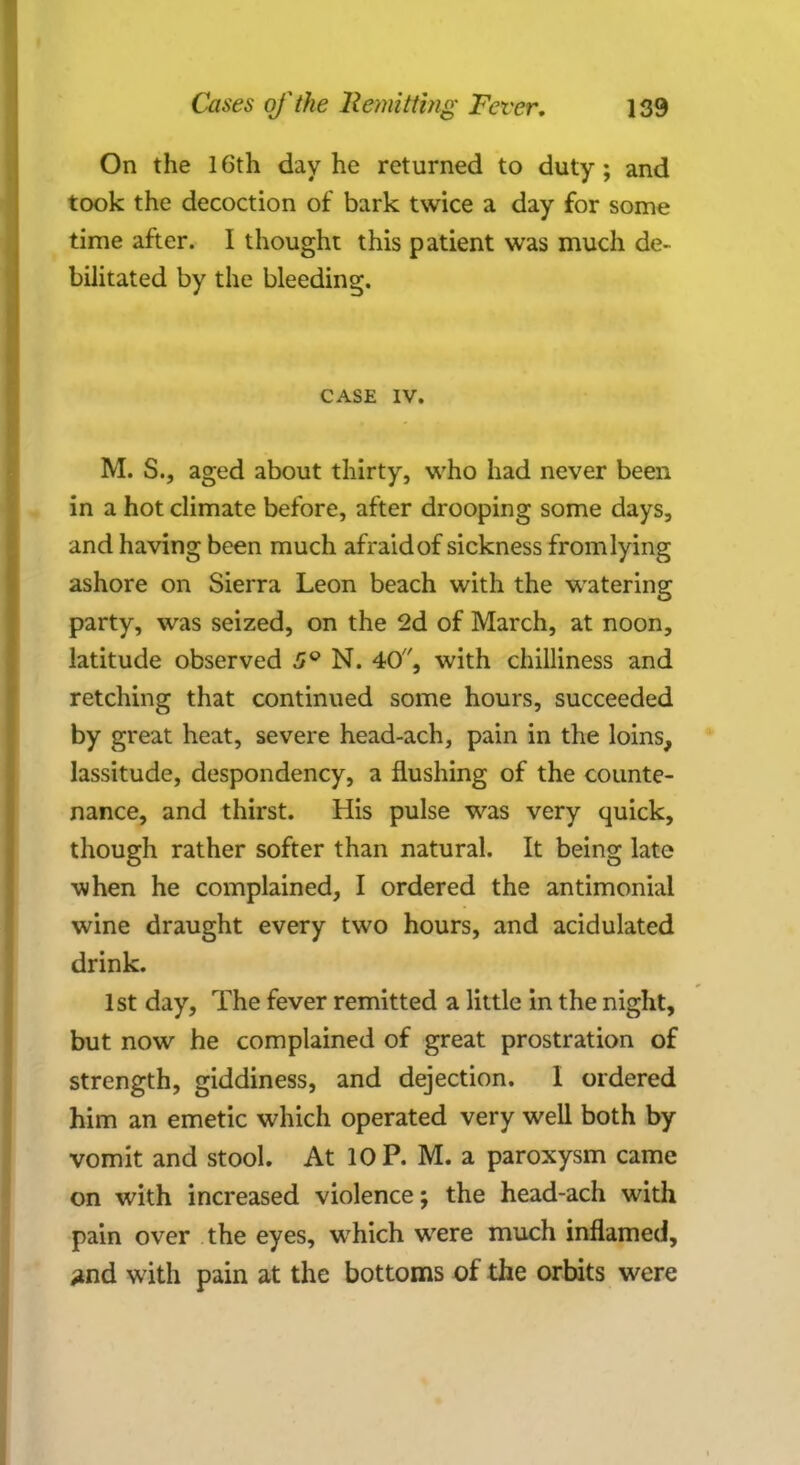 On the 16th day he returned to duty; and took the decoction of bark twice a day for some time after. I thought this patient was much de- bilitated by the bleeding. CASE IV. M. S., aged about thirty, who had never been in a hot climate before, after drooping some days, and having been much afraid of sickness from lying ashore on Sierra Leon beach with the watering party, was seized, on the 2d of March, at noon, latitude observed 5Q N. 40, with chilliness and retching that continued some hours, succeeded by great heat, severe head-ach, pain in the loins, lassitude, despondency, a flushing of the counte- nance, and thirst. His pulse was very quick, though rather softer than natural. It being late when he complained, I ordered the antimonial wine draught every two hours, and acidulated drink. 1st day, The fever remitted a little in the night, but now he complained of great prostration of strength, giddiness, and dejection. I ordered him an emetic which operated very well both by vomit and stool. At 10 P. M. a paroxysm came on with increased violence; the head-ach with pain over the eyes, which were much inflamed, and with pain at the bottoms of the orbits were