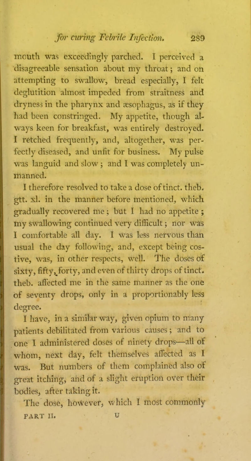 mouth was exceedingly parched. I perceived a disagreeable sensation about my throat; and on attempting to swallow, bread especially, I felt deglutition almost impeded from straitness and dryness in the pharynx and oesophagus, as if they had been constringed. My appetite, though al- ways keen for breakfast, was entirely destroyed. I retched frequently, and, altogether, was per- fectly diseased, and unfit for business. My pulse was languid and slow j and I was completely un- manned. I therefore resolved to take a dose of tinct. theb. gtt. xl. in the manner before mentioned, which gradually recovered me ; but I had no appetite ; my swallowing continued very difficult; nor was I comfortable all day. I was less nervous than usual the day following, and, except being cos- tive, was, in other respects, well. The doses of sixty, fifty,^forty, and even of thirty drops of tinct. theb. affected me in the same manner as the one of seventy drops, only in a proportionably less decree. I have, in a similar way, given opium to many patients debilitated from various causes; and to one I administered doses of ninety drops—all of whom, next day, felt themselves affected as I was. But numbers of them complained also of great itching, and of a slight eruption over their bodies, after taking it. The dose, however, which I most commonly PART II. u