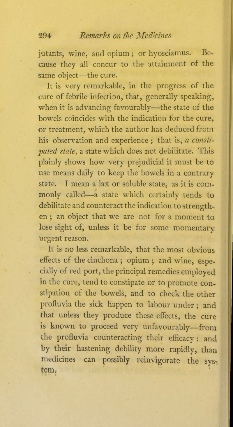 jutants, wine, and opium ; or hyosciamus. Be- cause they all concur to the attainment of the same object—the cure. It is very remarkable, in the progress of the cure of febrile infection, that, generally speaking, when it is advancing favourably—the state of the bowels coincides with the indication for the cure, or treatment, which the author has deduced from his observation and experience ; that is, a consti- pated state, a state which does not debilitate. This plainly shows how very prejudicial it must be to use means daily to keep the bowels in a contrary state. I mean a lax or soluble state, as it is com- monly called—a state which certainly tends to debilitate and counteract the indication to strength- en ; an object that we are not for a moment to lose sight of, unless it be for some momentary urgent reason. It is no less remarkable, that the most obvious effects of the cinchona ; opium ; and wine, espe- cially of red port, the principal remedies employed in the cure, tend to constipate or to promote con- stipation of the bowels, and to check the other profluvia the sick happen to labour under; and that unless they produce these effects, the cure is known to proceed very unfavourably—from the profluvia counteracting their efricacy : and by their hastening debility more rapidly, than medicines can possibly reinvigorate the sys- tem.